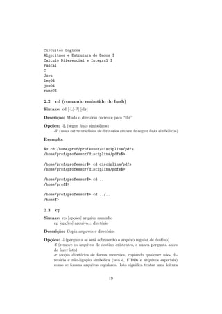 Circuitos Logicos
Algoritmos e Estrutura de Dados I
Calculo Diferencial e Integral I
Pascal
C
Java
leg04
jos04
rums04
2.2 cd (comando embutido do bash)
Sintaxe: cd [-L|-P] [dir]
Descri¸c˜ao: Muda o diret´orio corrente para “dir”.
Op¸c˜oes: -L (segue links simb´olicos)
-P (usa a estrutura f´ısica de diret´orios em vez de seguir links simb´olicos)
Exemplo:
$> cd /home/prof/professor/disciplina/pdfs
/home/prof/professor/disciplina/pdfs$>
/home/prof/professor$> cd disciplina/pdfs
/home/prof/professor/disciplina/pdfs$>
/home/prof/professor$> cd ..
/home/prof$>
/home/prof/professor$> cd ../..
/home$>
2.3 cp
Sintaxe: cp [op¸c˜oes] arquivo caminho
cp [op¸c˜oes] arquivo... diret´orio
Descri¸c˜ao: Copia arquivos e diret´orios
Op¸c˜oes: -i (pergunta se ser´a sobrescrito o arquivo regular de destino)
-f (remove os arquivos de destino existentes, e nunca pergunta antes
de fazer isto)
-r (copia diret´orios de forma recursiva, copiando qualquer n˜ao- di-
ret´orio e n˜ao-liga¸c˜ao simb´olica (isto ´e, FIFOs e arquivos especiais)
como se fossem arquivos regulares. Isto signiﬁca tentar uma leitura
19
 