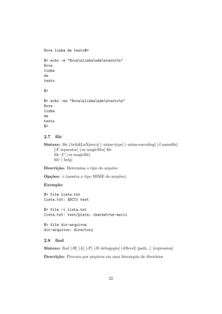 Nova linha de texto$>
$> echo -e "Novanlinhandentexton"
Nova
linha
de
texto
$>
$> echo -en "Novanlinhandentexton"
Nova
linha
de
texto
$>
2.7 ﬁle
Sintaxe: ﬁle [-bchikLnNprsvz] [–mime-type] [–mime-encoding] [-f nameﬁle]
[-F separator] [-m magicﬁles] ﬁle
ﬁle -C [-m magicﬁle]
ﬁle [–help]
Descri¸c˜ao: Determina o tipo do arquivo
Op¸c˜oes: -i (mostra o tipo MIME do arquivo)
Exemplo:
$> file lista.txt
lista.txt: ASCII text
$> file -i lista.txt
lista.txt: text/plain; charset=us-ascii
$> file dir-arquivos
dir-arquivos: directory
2.8 ﬁnd
Sintaxe: ﬁnd [-H] [-L] [-P] [-D debugopts] [-Olevel] [path...] [expression]
Descri¸c˜ao: Procura por arquivos em uma hierarquia de diret´orios
22
 