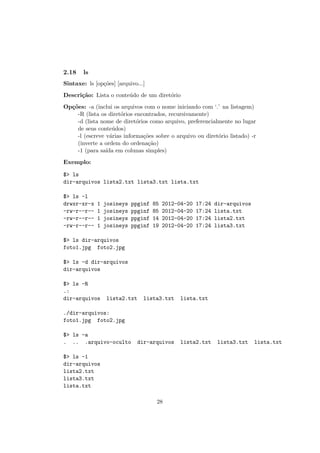 2.18 ls
Sintaxe: ls [op¸c˜oes] [arquivo...]
Descri¸c˜ao: Lista o conte´udo de um diret´orio
Op¸c˜oes: -a (inclui os arquivos com o nome iniciando com ‘.’ na listagem)
-R (lista os diret´orios encontrados, recursivamente)
-d (lista nome de diret´orios como arquivo, preferencialmente no lugar
de seus conte´udos)
-l (escreve v´arias informa¸c˜oes sobre o arquivo ou diret´orio listado) -r
(inverte a ordem do ordena¸c˜ao)
-1 (para sa´ıda em colunas simples)
Exemplo:
$> ls
dir-arquivos lista2.txt lista3.txt lista.txt
$> ls -l
drwxr-xr-x 1 josineys ppginf 85 2012-04-20 17:24 dir-arquivos
-rw-r--r-- 1 josineys ppginf 85 2012-04-20 17:24 lista.txt
-rw-r--r-- 1 josineys ppginf 14 2012-04-20 17:24 lista2.txt
-rw-r--r-- 1 josineys ppginf 19 2012-04-20 17:24 lista3.txt
$> ls dir-arquivos
foto1.jpg foto2.jpg
$> ls -d dir-arquivos
dir-arquivos
$> ls -R
.:
dir-arquivos lista2.txt lista3.txt lista.txt
./dir-arquivos:
foto1.jpg foto2.jpg
$> ls -a
. .. .arquivo-oculto dir-arquivos lista2.txt lista3.txt lista.txt
$> ls -1
dir-arquivos
lista2.txt
lista3.txt
lista.txt
28
 