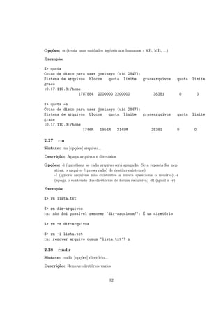 Op¸c˜oes: -s (tenta usar unidades leg´ıveis aos humanos - KB, MB, ...)
Exemplo:
$> quota
Cotas de disco para user josineys (uid 2847):
Sistema de arquivos blocos quota limite gracearquivos quota limite
grace
10.17.110.3:/home
1787884 2000000 2200000 35381 0 0
$> quota -s
Cotas de disco para user josineys (uid 2847):
Sistema de arquivos blocos quota limite gracearquivos quota limite
grace
10.17.110.3:/home
1746M 1954M 2149M 35381 0 0
2.27 rm
Sintaxe: rm [op¸c˜oes] arquivo...
Descri¸c˜ao: Apaga arquivos e diret´orios
Op¸c˜oes: -i (questiona se cada arquivo ser´a apagado. Se a reposta for neg-
ativa, o arquivo ´e preservado) de destino existente)
-f (ignora arquivos n˜ao existentes a nunca questiona o usu´ario) -r
(apaga o conte´udo dos diret´orios de forma recursiva) -R (igual a -r)
Exemplo:
$> rm lista.txt
$> rm dir-arquivos
rm: n~ao foi poss´ıvel remover ‘dir-arquivos/’: ´E um diret´orio
$> rm -r dir-arquivos
$> rm -i lista.txt
rm: remover arquivo comum ‘lista.txt’? n
2.28 rmdir
Sintaxe: rmdir [op¸c˜oes] diret´orio...
Descri¸c˜ao: Remove diret´orios vazios
32
 