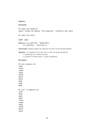 Op¸c˜oes:
Exemplo:
$> rmdir dir-arquivos
rmdir: falhou em remover ‘dir-arquivos’: Diret´orio n~ao vazio
$> rmdir dir-vazio
2.29 sort
Sintaxe: sort [OPC¸ ˜AO]... [ARQUIVO]...
sort [OPC¸ ˜AO]... –ﬁles0-from=F
Descri¸c˜ao: Ordena linhas de arquivos de texto ou da entrada padr˜ao
Op¸c˜oes: -n (compara de acordo com o valor da string num´erica)
-r (ordena¸c˜ao em ordem reversa)
-u (ordena de forma ´unica - exclui repeti¸c˜oes)
Exemplo:
$> sort numeros.txt
1236
13709
14366
18951
27806
28317
30617
4305
4498
6958
$> sort -n numeros.txt
1236
4305
4498
6958
13709
14366
18951
27806
28317
30617
33
 