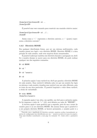 /home/prof/professor$> cd ..
/home/prof$>
´E poss´ıvel usar esse comando para construir um caminho relativo maior:
/home/prof/professor$> cd ../..
/home$>
Assim como o “..” representa o diret´orio anterior, o ‘.’ (ponto) repre-
senta o diret´orio corrente1.
1.3.2 Diret´orio HOME
Em qualquer distribui¸c˜ao Linux, por ser um sistema multiusu´ario, cada
usu´ario possui seu login e seu diret´orio HOME. Diret´orio HOME ´e a ´area
privada de cada usu´ario, onde seus arquivos ﬁcam armazenados.
´E poss´ıvel endere¸car tamb´em esse diret´orio durante a navega¸c˜ao em shell.
Se o usu´ario desejar se mover para seu diret´orio HOME, ele pode realizar
qualquer um dos seguintes comandos:
$> cd $HOME
$> cd ~
$> cd ~usuario
$> cd
A primeira op¸c˜ao ´e uma vari´avel em shell que guarda o diret´orio HOME
de cada usu´ario. Essa vari´avel ´e deﬁnida cada vez que um usu´ario faz login
no sistema e cada usu´ario visualiza essa vari´avel com um valor diferente, pois
se trata da sua ´area particular. ´E poss´ıvel imprimir o valor dessa vari´avel,
a t´ıtulo de curiosidade:
$> echo $HOME
/home/bcc/usuario
A segunda op¸c˜ao ´e um alias, um apelido, um link para a primeira op¸c˜ao.
Se for impresso o valor de “∼” (til), ser´a idˆentico ao valor de “$HOME”.
A terceira op¸c˜ao ´e mais gen´erica que a segunda, pois ela usa o nome do
usu´ario para ir ao seu diret´orio HOME. Da mesma forma que ´e poss´ıvel ir
a seu pr´oprio diret´orio HOME, se houver permiss˜oes, o usu´ario pode ir a
1
Parecido com o signiﬁcado de diret´orio corrente, arquivos ocultos (normalmente ar-
quivos de conﬁgura¸c˜ao) s˜ao identiﬁcados por um ‘.’ (ponto) no in´ıcio do nome do arquivo.
Veja mais detalhes consultando a man page do comando “ls”, lendo sobre o parˆametro
“-a”
6
 