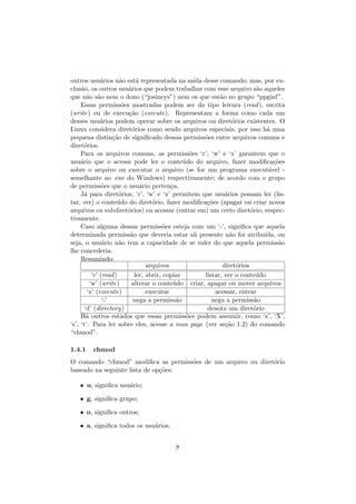 outros usu´arios n˜ao est´a representada na sa´ıda desse comando; mas, por ex-
clus˜ao, os outros usu´arios que podem trabalhar com esse arquivo s˜ao aqueles
que n˜ao s˜ao nem o dono (“josineys”) nem os que est˜ao no grupo “ppginf”.
Essas permiss˜oes mostradas podem ser do tipo leitura (read), escrita
(write) ou de execu¸c˜ao (execute). Representam a forma como cada um
desses usu´arios podem operar sobre os arquivos ou diret´orios existentes. O
Linux considera diret´orios como sendo arquivos especiais, por isso h´a uma
pequena distin¸c˜ao de signiﬁcado dessas permiss˜oes entre arquivos comuns e
diret´orios.
Para os arquivos comuns, as permiss˜oes ‘r’, ‘w’ e ‘x’ garantem que o
usu´ario que o acessa pode ler o conte´udo do arquivo, fazer modiﬁca¸c˜oes
sobre o arquivo ou executar o arquivo (se for um programa execut´avel -
semelhante ao .exe do Windows) respectivamente; de acordo com o grupo
de permiss˜oes que o usu´ario perten¸ca.
J´a para diret´orios, ‘r’, ‘w’ e ‘x’ permitem que usu´arios possam ler (lis-
tar, ver) o conte´udo do diret´orio, fazer modiﬁca¸c˜oes (apagar ou criar novos
arquivos ou subdiret´orios) ou acessar (entrar em) um certo diret´orio; respec-
tivamente.
Caso alguma dessas permiss˜oes esteja com um ‘-’, signiﬁca que aquela
determinada permiss˜ao que deveria estar ali presente n˜ao foi atribu´ıda, ou
seja, o usu´ario n˜ao tem a capacidade de se valer do que aquela permiss˜ao
lhe concederia.
Resumindo:
arquivos diret´orios
‘r’ (read) ler, abrir, copiar listar, ver o conte´udo
‘w’ (write) alterar o conte´udo criar, apagar ou mover arquivos
‘x’ (execute) executar acessar, entrar
‘-’ nega a permiss˜ao nega a permiss˜ao
‘d’ (directory) denota um diret´orio
H´a outros estados que essas permiss˜oes podem assumir, como ‘x’, ‘X’,
‘s’, ‘t’. Para ler sobre eles, acesse a man page (ver se¸c˜ao 1.2) do comando
“chmod”.
1.4.1 chmod
O comando “chmod” modiﬁca as permiss˜oes de um arquivo ou diret´orio
baseado na seguinte lista de op¸c˜oes:
• u, signiﬁca usu´ario;
• g, signiﬁca grupo;
• o, signiﬁca outros;
• a, signiﬁca todos os usu´arios;
8
 