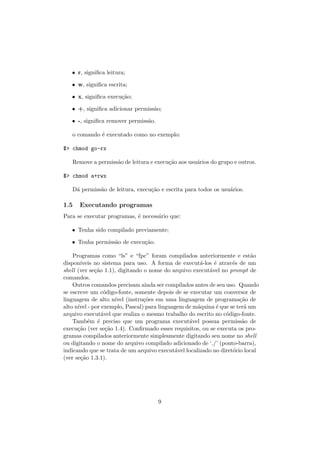 • r, signiﬁca leitura;
• w, signiﬁca escrita;
• x, signiﬁca execu¸c˜ao;
• +, signiﬁca adicionar permiss˜ao;
• -, signiﬁca remover permiss˜ao.
o comando ´e executado como no exemplo:
$> chmod go-rx
Remove a permiss˜ao de leitura e execu¸c˜ao aos usu´arios do grupo e outros.
$> chmod a+rwx
D´a permiss˜ao de leitura, execu¸c˜ao e escrita para todos os usu´arios.
1.5 Executando programas
Para se executar programas, ´e necess´ario que:
• Tenha sido compilado previamente;
• Tenha permiss˜ao de execu¸c˜ao.
Programas como “ls” e “fpc” foram compilados anteriormente e est˜ao
dispon´ıveis no sistema para uso. A forma de execut´a-los ´e atrav´es de um
shell (ver se¸c˜ao 1.1), digitando o nome do arquivo execut´avel no prompt de
comandos.
Outros comandos precisam ainda ser compilados antes de seu uso. Quando
se escreve um c´odigo-fonte, somente depois de se executar um conversor de
linguagem de alto n´ıvel (instru¸c˜oes em uma linguagem de programa¸c˜ao de
alto n´ıvel - por exemplo, Pascal) para linguagem de m´aquina ´e que se ter´a um
arquivo execut´avel que realiza o mesmo trabalho do escrito no c´odigo-fonte.
Tamb´em ´e preciso que um programa execut´avel possua permiss˜ao de
execu¸c˜ao (ver se¸c˜ao 1.4). Conﬁrmado esses requisitos, ou se executa os pro-
gramas compilados anteriormente simplesmente digitando seu nome no shell
ou digitando o nome do arquivo compilado adicionado de ‘./’ (ponto-barra),
indicando que se trata de um arquivo execut´avel localizado no diret´orio local
(ver se¸c˜ao 1.3.1).
9
 
