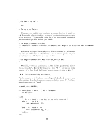 $> ls 1>> saida_ls.txt
Ou:
$> ls >> saida_ls.txt
O mesmo pode ser feito para a sa´ıda de erros, cujo descritor de arquivos ´e
o 2. Essa sa´ıda cuida de quaisquer erros que possam acontecer na execu¸c˜ao
de um comando. Por exemplo, tentar listar um arquivo que n˜ao exista,
produz um erro que ser´a enviado para a tela:
$> ls arquivo-inexistente.txt
ls: imposs´ıvel acessar arquivo-inexistente.txt: Arquivo ou diret´orio n~ao encontrado
$>
Esse n˜ao ´e o comportamento esperado para o comando “ls”, trata-se de
um erro que foi informado pelo sistema. Caso o usu´ario queira, ele pode
redirecionar essa sa´ıda de erro para um arquivo:
$> ls arquivo-inexistente.txt 2> saida_erro_ls.txt
$>
Dessa vez, o erro n˜ao foi mostrado na tela, mas foi guardado no arquivo
“saida erro ls.txt”. Esse redirecionamento com “2>” ´e destrutivo, assim
como o “1>”. Caso deseje fazˆe-lo n˜ao destrutivo, deve-se usar o “2>>”.
1.6.2 Redirecionamento de entrada
Finalmente, para se redirecionar a entrada padr˜ao (teclado), usa-se o cam-
inho contr´ario do redirecionamento. Agora, o s´ımbolo usado ´e “<”. Seja o
seguinte programa em Pascal:
program le_e_imprime;
var vetor3nums : array [1..3] of integer;
i: integer;
begin
(* Le tres numeros e os imprime em ordem inversa *)
for i := 1 to 3 do
read(vetor3nums[i]);
for i := 3 downto 1 do
write(vetor3nums[i], ’ ’);
writeln;
end.
11
 
