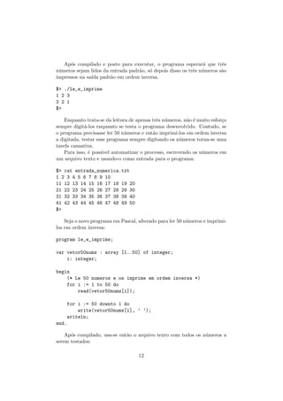 Ap´os compilado e posto para executar, o programa esperar´a que trˆes
n´umeros sejam lidos da entrada padr˜ao, s´o depois disso os trˆes n´umeros s˜ao
impressos na sa´ıda padr˜ao em ordem inversa.
$> ./le_e_imprime
1 2 3
3 2 1
$>
Enquanto trata-se da leitura de apenas trˆes n´umeros, n˜ao ´e muito esfor¸co
sempre digit´a-los enquanto se testa o programa desenvolvido. Contudo, se
o programa precisasse ler 50 n´umeros e ent˜ao imprimi-los em ordem inversa
a digitada, testar esse programa sempre digitando os n´umeros torna-se uma
tarefa cansativa.
Para isso, ´e poss´ıvel automatizar o processo, escrevendo os n´umeros em
um arquivo texto e usando-o como entrada para o programa:
$> cat entrada_numerica.txt
1 2 3 4 5 6 7 8 9 10
11 12 13 14 15 16 17 18 19 20
21 22 23 24 25 26 27 28 29 30
31 32 33 34 35 36 37 38 39 40
41 42 43 44 45 46 47 48 49 50
$>
Seja o novo programa em Pascal, alterado para ler 50 n´umeros e imprimi-
los em ordem inversa:
program le_e_imprime;
var vetor50nums : array [1..50] of integer;
i: integer;
begin
(* Le 50 numeros e os imprime em ordem inversa *)
for i := 1 to 50 do
read(vetor50nums[i]);
for i := 50 downto 1 do
write(vetor50nums[i], ’ ’);
writeln;
end.
Ap´os compilado, usa-se ent˜ao o arquivo texto com todos os n´umeros a
serem testados:
12
 