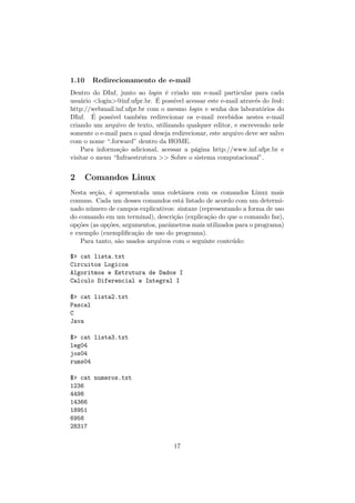 1.10 Redirecionamento de e-mail
Dentro do DInf, junto ao login ´e criado um e-mail particular para cada
usu´ario <login>@inf.ufpr.br. ´E poss´ıvel acessar este e-mail atrav´es do link:
http://webmail.inf.ufpr.br com o mesmo login e senha dos laborat´orios do
DInf. ´E poss´ıvel tamb´em redirecionar os e-mail recebidos nestes e-mail
criando um arquivo de texto, utilizando qualquer editor, e escrevendo nele
somente o e-mail para o qual deseja redirecionar, este arquivo deve ser salvo
com o nome “.forward” dentro da HOME.
Para informa¸c˜ao adicional, acessar a p´agina http://www.inf.ufpr.br e
visitar o menu “Infraestrutura >> Sobre o sistema computacional”.
2 Comandos Linux
Nesta se¸c˜ao, ´e apresentada uma coletˆanea com os comandos Linux mais
comuns. Cada um desses comandos est´a listado de acordo com um determi-
nado n´umero de campos explicativos: sintaxe (representando a forma de uso
do comando em um terminal), descri¸c˜ao (explica¸c˜ao do que o comando faz),
op¸c˜oes (as op¸c˜oes, argumentos, parˆametros mais utilizados para o programa)
e exemplo (exempliﬁca¸c˜ao de uso do programa).
Para tanto, s˜ao usados arquivos com o seguinte conte´udo:
$> cat lista.txt
Circuitos Logicos
Algoritmos e Estrutura de Dados I
Calculo Diferencial e Integral I
$> cat lista2.txt
Pascal
C
Java
$> cat lista3.txt
leg04
jos04
rums04
$> cat numeros.txt
1236
4498
14366
18951
6958
28317
17
 