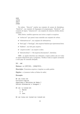 4305
13709
30617
27806
Na ordem: “lista.txt” cont´em um conjunto de nomes de disciplinas;
“lista2.txt”, um conjunto de linguagens de programa¸c˜ao; “lista3.txt”, um
conjunto de logins; “n´umeros.txt”, um conjunto de n´umeros obtidos aleato-
riamente.
Al´em destes, tamb´em aparecem nos textos a seguir os arquivos:
• “verbos.txt” que possui como conte´udo um conjunto de verbos;
• “substantivos.txt”, um conjunto de substantivos;
• “foto1.jpg” e “foto2.jpg”, dois arquivos bin´arios que representam fotos;
• “linklista”, um link para arquivo;
• “.arquivo-oculto”, um arquivo oculto;
• “diretorio-listas” e “dir-arquivos/documentos”, diret´orios.
OBS.: as op¸c˜oes descritas nas subse¸c˜oes a seguir podem n˜ao ser todas
as op¸c˜oes dispon´ıveis para o programa. Veriﬁcar todas as op¸c˜oes acessando
a man page do comando desejado.
2.1 cat
Sintaxe: cat [OPC¸ ˜AO]... [ARQUIVO]...
Descri¸c˜ao: Concatena arquivos e imprime na sa´ıda padr˜ao
Op¸c˜oes: -n (enumera todas as linhas de sa´ıda)
Exemplo:
$> cat lista.txt
Circuitos Logicos
Algoritmos e Estrutura de Dados I
Calculo Diferencial e Integral I
$> cat -n lista2.txt
1 Pascal
2 C
3 Java
$> cat lista.txt lista2.txt lista3.txt
18
 