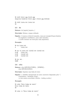 $> diff foto1.jpg foto2.jpg
Arquivos bin´arios foto1.jpg e foto2.jpg diferem
$> diff lista.txt lista.txt
$>
2.5 du
Sintaxe: du [op¸c˜oes] [arquivo...]
Descri¸c˜ao: Estima o espa¸co utilizado
Op¸c˜oes: -h (anexa o r´otulo de tamanho, como por exemplo M para bin´arios
de megabytes (’mebibytes’), para cada tamanho)
-s (exibe somente um total para cada argumento)
Exemplo:
$> du lista.txt
4 lista.txt
$> du -h lista.txt lista2.txt lista3.txt
4,0K lista.txt
4,0K lista2.txt
4,0K lista3.txt
$> du -sh .
943M .
2.6 echo
Sintaxe: echo [OPC¸ ˜AO-CURTA]... [STRING]...
echo OPC¸ ˜AO-LONGA
Descri¸c˜ao: Imprime uma linha de texto
Op¸c˜oes: -e (habilita interpreta¸c˜ao de meta caracteres disparados pela ‘’
(contrabarra - backslash escape)
-n (n˜ao mostra nova-linha `a direita - trailing newline)
Exemplo:
$> echo "Nova linha de texto"
Nova linha de texto
$>
$> echo -n "Nova linha de texto"
21
 