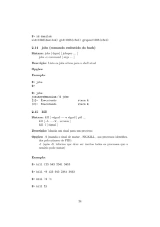 $> id danilok
uid=1246(danilok) gid=1005(c3sl) grupos=1005(c3sl)
2.14 jobs (comando embutido do bash)
Sintaxe: jobs [-lnprs] [ jobspec ... ]
jobs -x command [ args ... ]
Descri¸c˜ao: Lista os jobs ativos para o shell atual
Op¸c˜oes:
Exemplo:
$> jobs
$>
$> jobs
josineys@macalan:~$ jobs
[1]- Executando xterm &
[2]+ Executando xterm &
2.15 kill
Sintaxe: kill [ -signal — -s signal ] pid ...
kill [ -L — -V, –version ]
kill -l [ signal ]
Descri¸c˜ao: Manda um sinal para um processo
Op¸c˜oes: -9 (manda o sinal de matar - SIGKILL - aos processos identiﬁca-
dos pelo n´umero de PID)
-1 (ap´os -9, informa que deve ser mortos todos os processos que o
usu´ario pode matar)
Exemplo:
$> kill 123 543 2341 3453
$> kill -9 123 543 2341 3453
$> kill -9 -1
$> kill %1
26
 