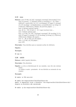 2.19 man
Sintaxe: man [-C ﬁle] [-d] [-D] [–warnings[=warnings]] [-R encoding] [-L lo-
cale] [-m system[,...]] [-M path] [-S list] [-e extension] [-i—-I] [–regex—–
wildcard] [–names-only] [-a] [-u] [–no-subpages] [-P pager] [-r prompt]
[-7] [-E encoding] [–no-hyphenation] [–no-justiﬁcation] [-p string] [-t]
[-T[device]] [-H[browser]] [-X[dpi]] [-Z] [[section] p´agina ...] ...
man -k [apropos options] regexp ...
man -K [-w—-W] [-S list] [-i—-I] [–regex] [section] term ...
man -f [whatis options] page ...
man -l [-C ﬁle] [-d] [-D] [–warnings[=warnings]] [-R encoding] [-L lo-
cale] [-P pager] [-r prompt] [-7] [-E encoding] [-p string] [-t] [-T[device]]
[-H[browser]] [-X[dpi]] [-Z] arquivo ...
man -w—-W [-C ﬁle] [-d] [-D] p´agina ...
man -c [-C ﬁle] [-d] [-D] p´agina ...
man [-hV]
Descri¸c˜ao: Uma interface para os manuais on-line de referˆencia
Op¸c˜oes:
Exemplo:
$> man ls
2.20 mkdir
Sintaxe: mkdir [op¸c˜oes] diret´orio...
Descri¸c˜ao: Cria diret´orios
Op¸c˜oes: -p (cria os diret´orios-pai de um caminho, caso eles n˜ao existam
ainda)
-m (indica o modo - permiss˜oes - de um diret´orio no momento de sua
cria¸c˜ao)
Exemplo:
$> mkdir -m 760 novo-dir
$> mkdir dir-arquivos/dir1/dir2/dir3/novo-dir
mkdir: ´e imposs´ıvel criar o diret´orio ‘dir-arquivos/dir1/dir2/dir3/novo-dir’:
Arquivo ou diret´orio n~ao encontrado
$> mkdir -p dir-arquivos/dir1/dir2/dir3/novo-dir
29
 