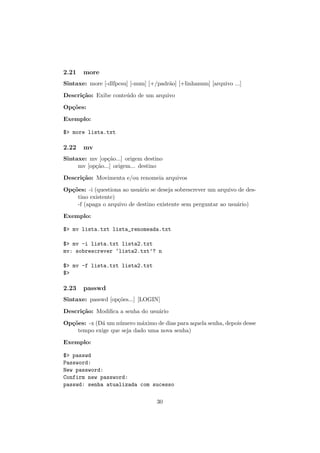 2.21 more
Sintaxe: more [-dlfpcsu] [-num] [+/padr˜ao] [+linhanum] [arquivo ...]
Descri¸c˜ao: Exibe conte´udo de um arquivo
Op¸c˜oes:
Exemplo:
$> more lista.txt
2.22 mv
Sintaxe: mv [op¸c˜ao...] origem destino
mv [op¸c˜ao...] origem... destino
Descri¸c˜ao: Movimenta e/ou renomeia arquivos
Op¸c˜oes: -i (questiona ao usu´ario se deseja sobrescrever um arquivo de des-
tino existente)
-f (apaga o arquivo de destino existente sem perguntar ao usu´ario)
Exemplo:
$> mv lista.txt lista_renomeada.txt
$> mv -i lista.txt lista2.txt
mv: sobrescrever ‘lista2.txt’? n
$> mv -f lista.txt lista2.txt
$>
2.23 passwd
Sintaxe: passwd [op¸c˜oes...] [LOGIN]
Descri¸c˜ao: Modiﬁca a senha do usu´ario
Op¸c˜oes: -x (D´a um n´umero m´aximo de dias para aquela senha, depois desse
tempo exige que seja dado uma nova senha)
Exemplo:
$> passwd
Password:
New password:
Confirm new password:
passwd: senha atualizada com sucesso
30
 