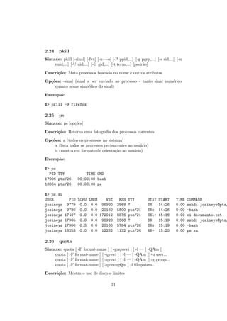 2.24 pkill
Sintaxe: pkill [-sinal] [-fvx] [-n—-o] [-P ppid,...] [-g pgrp,...] [-s sid,...] [-u
euid,...] [-U uid,...] [-G gid,...] [-t term,...] [padr˜ao]
Descri¸c˜ao: Mata processos baseado no nome e outros atributos
Op¸c˜oes: -sinal (sinal a ser enviado ao processo - tanto sinal num´erico
quanto nome simb´olico do sinal)
Exemplo:
$> pkill -9 firefox
2.25 ps
Sintaxe: ps [op¸c˜oes]
Descri¸c˜ao: Retorna uma fotograﬁa dos processos correntes
Op¸c˜oes: a (todos os processos no sistema)
x (lista todos os processos pertencentes ao usu´ario)
u (mostra em formato de orienta¸c˜ao ao usu´ario)
Exemplo:
$> ps
PID TTY TIME CMD
17906 pts/26 00:00:00 bash
18064 pts/26 00:00:00 ps
$> ps xu
USER PID %CPU %MEM VSZ RSS TTY STAT START TIME COMMAND
josineys 9779 0.0 0.0 96920 2568 ? SN 14:26 0:00 sshd: josineys@pts/
josineys 9780 0.0 0.0 20160 5800 pts/21 SNs 14:26 0:00 -bash
josineys 17407 0.0 0.0 172012 8876 pts/21 SNl+ 15:16 0:00 vi documento.txt
josineys 17905 0.0 0.0 96920 2568 ? SN 15:19 0:00 sshd: josineys@pts/
josineys 17906 0.3 0.0 20160 5784 pts/26 SNs 15:19 0:00 -bash
josineys 18253 0.0 0.0 12232 1132 pts/26 RN+ 15:20 0:00 ps xu
2.26 quota
Sintaxe: quota [ -F format-name ] [ -guqvswi ] [ -l — [ -QAm ]]
quota [ -F format-name ] [ -qvswi ] [ -l — [ -QAm ]] -u user...
quota [ -F format-name ] [ -qvswi ] [ -l — [ -QAm ]] -g group...
quota [ -F format-name ] [ -qvswugQm ] -f ﬁlesystem...
Descri¸c˜ao: Mostra o uso de disco e limites
31
 