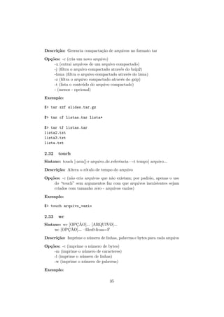 Descri¸c˜ao: Gerencia compacta¸c˜ao de arquivos no formato tar
Op¸c˜oes: -c (cria um novo arquivo)
-x (extrai arquivos de um arquivo compactado)
-j (ﬁltra o arquivo compactado atrav´es do bzip2)
-lzma (ﬁltra o arquivo compactado atrav´es do lzma)
-z (ﬁltra o arquivo compactado atrav´es do gzip)
-t (lista o conte´udo do arquivo compactado)
- (menos - opcional)
Exemplo:
$> tar xzf slides.tar.gz
$> tar cf listas.tar lista*
$> tar tf listas.tar
lista2.txt
lista3.txt
lista.txt
2.32 touch
Sintaxe: touch [-acm][-r arquivo de referˆencia—-t tempo] arquivo...
Descri¸c˜ao: Altera o r´otulo de tempo do arquivo
Op¸c˜oes: -c (n˜ao cria arquivos que n˜ao existam; por padr˜ao, apenas o uso
do “touch” sem argumentos faz com que arquivos inexistentes sejam
criados com tamanho zero - arquivos vazios)
Exemplo:
$> touch arquivo_vazio
2.33 wc
Sintaxe: wc [OPC¸ ˜AO]... [ARQUIVO]...
wc [OPC¸ ˜AO]... –ﬁles0-from=F
Descri¸c˜ao: Imprime o n´umero de linhas, palavras e bytes para cada arquivo
Op¸c˜oes: -c (imprime o n´umero de bytes)
-m (imprime o n´umero de caracteres)
-l (imprime o n´umero de linhas)
-w (imprime o n´umero de palavras)
Exemplo:
35
 