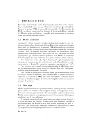 1 Introdu¸c˜ao ao Linux
Esta se¸c˜ao ´e um tutorial b´asico de Linux para quem tem pouca ou nen-
huma familiaridade com o sistema. O Linux ´e um sistema operacional livre
baseado no antigo UNIX, desenvolvido nos anos 60. Nos laborat´orios do
DInf, a vers˜ao do Linux (tamb´em chamada de distribui¸c˜ao Linux) adotada
´e o Ubuntu, por´em as t´ecnicas e comandos aqui apresentados servem para
quase a totalidade das distribui¸c˜oes.
1.1 Shell e Terminal
Atualmente, existem excelentes interfaces gr´aﬁcas muito amig´aveis que per-
mitem realizar todo o tipo de opera¸c˜ao em Linux, mas ainda assim ´e muito
importante ter dom´ınio sobre o ambiente CLI (Command Line Interface)
que ´e uma interface na qual comandos e respostas s˜ao transmitidos em forma
de texto. Shell ´e a classe de programas respons´avel por implementar a lin-
guagem desta interface (exemplo: bash, dash, csh, zsh), e terminal ´e a classe
de programas que traz uma interface gr´aﬁca ao shell. Dentre os programas
terminal, alguns dos mais conhecidos s˜ao: gnome-terminal, xterm, konsole.
“ls”, “man” (ver se¸c˜ao 1.2), “fpc”, “alomamae” (ap´os compilado) s˜ao
exemplos de comandos que s˜ao executados em shell. Normalmente, a parte
que o usu´ario vˆe do shell ´e o prompt de comandos, representado por “$ >”.
Para executar um terminal dentro dos laborat´orios do DInf, basta nave-
gar nos menus existentes na parte superior da tela e dentro de “Aplica¸c˜oes”
estar´a o programa chamado “Terminal”.
Para facilitar a utiliza¸c˜ao do terminal, repare que as setas cima e baixo
no teclado podem ser utilizadas para navegar entre os ´ultimos comandos
digitados; e, ao pressionar TAB duas vezes consecutivas, o terminal muitas
vezes pode lhe oferecer op¸c˜oes de como auto-completar nomes de comandos
e nomes de arquivos.
1.2 Man page
Muitos programas em Linux possuem diversas op¸c˜oes para que o usu´ario
possa realizar seu trabalho. Nem sempre ´e f´acil ou mesmo poss´ıvel memo-
rizar cada uma das op¸c˜oes existentes dos mais variados programas dispon´ıveis.
Devido a isso, os criadores dos programas desenvolvem manuais virtuais para
auxiliar no uso de suas aplica¸c˜oes.
A man page ou simplesmente man ´e um recurso valioso para se descobrir
a forma correta de uso (sintaxe) de programas, suas op¸c˜oes ou entender o
que um programa faz. Utilize as setas para navegar no manual e a tecla ‘q’
para sair. Para executar este programa, basta digitar man seguido do nome
do programa que se deseja inspecionar como no exemplo abaixo:
$> man ls
4
 
