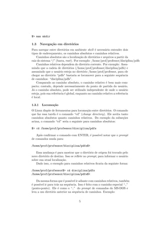 $> man mkdir
1.3 Navega¸c˜ao em diret´orios
Para navegar entre diret´orios em ambiente shell ´e necess´ario entender dois
tipos de endere¸camento, os caminhos absolutos e caminhos relativos.
Caminhos absolutos s˜ao a localiza¸c˜ao de diret´orios e arquivos a partir da
raiz do sistema “/” (barra, root). Por exemplo: /home/prof/professor/disciplina/pdfs
Caminhos relativos dependem do diret´orio corrente. Por exemplo: Assu-
mindo que a cadeia de diret´orios (/home/prof/professor/disciplina/pdfs) e
assumindo que o usu´ario esteja no diret´orio /home/prof/professor, para ele
chegar ao diret´orio “pdfs” bastaria se locomover para a seguinte sequˆencia
de caminhos: “disciplina/pdfs”.
Comparado ao caminho absoluto, o caminho relativo ´e bem mais com-
pacto; contudo, depende necessariamente do ponto de partida do usu´ario.
J´a o caminho absoluto, pode ser utilizado independente de onde o usu´ario
esteja, pois sua referˆencia ´e global, enquanto no caminho relativo a referˆencia
´e local.
1.3.1 Locomo¸c˜ao
O Linux disp˜oe de ferramentas para locomo¸c˜ao entre diret´orios. O comando
que faz essa tarefa ´e o comando “cd” (change directory). Ele aceita tanto
caminhos absolutos quanto caminhos relativos. Do exemplo da subse¸c˜oes
acima, o comando “cd” seria o seguinte para caminhos absolutos:
$> cd /home/prof/professor/disciplina/pdfs
Ap´os conﬁrmar o comando com ENTER, ´e poss´ıvel notar que o prompt
de comandos muda para:
/home/prof/professor/disciplina/pdfs$>
Essa mudan¸ca ´e para mostrar que o diret´orio de origem foi trocado pelo
novo diret´orio de destino. Isso se reﬂete no prompt, para informar o usu´ario
sobre sua atual localiza¸c˜ao.
Dado isso, o exemplo para caminhos relativos ﬁcaria da seguinte forma:
/home/prof/professor$> cd disciplina/pdfs
/home/prof/professor/disciplina/pdfs$>
Da mesma forma que ´e poss´ıvel ir adiante com caminhos relativos, tamb´em
´e poss´ıvel ir para tr´as na sequˆencia. Isso ´e feito com o caminho especial “..”
(ponto-ponto). Ele ´e como o “..” do prompt de comandos do MS-DOS e
leva a um diret´orio anterior na sequˆencia de caminhos. Exemplo:
5
 