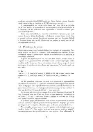 qualquer outro diret´orio HOME existente; basta digitar o nome do outro
usu´ario que se deseja visualizar a HOME em vez do seu pr´oprio.
A quarta op¸c˜ao ´e um atalho do comando “cd” para voltar ao diret´orio
HOME do usu´ario. ´E poss´ıvel estar em qualquer localiza¸c˜ao no sistema, se
o comando “cd” for dado sem mais argumentos, o usu´ario se mover´a para
seu diret´orio HOME.
Como uma curiosidade, h´a tamb´em o diret´orio “-” (menos), que nada
mais ´e do que a ´ultima localiza¸c˜ao visitada pelo usu´ario fora a atual. Caso
o usu´ario estivesse na raiz do sistema, mudasse para seu diret´orio HOME
e desejasse voltar para a raiz do sistema; ele poderia se mover para a raiz
atrav´es desse diret´orio.
1.4 Permiss˜oes de acesso
O sistema de arquivos no Linux trabalha com conjunto de permiss˜oes. Para
cada arquivo ou diret´orio existente, est´a associado um conjunto de per-
miss˜oes de acesso. Elas garantem a posse ou propriedade sobre arquivos ao
seu devido possuidor.
A posse de arquivos pode ser vista em trˆes n´ıveis: usu´ario dono do
arquivo (user), grupo que tem privil´egios sobre o arquivo (group) e outros
usu´arios (others) que n˜ao ´e nem o dono nem mesmo s˜ao do grupo de possui
privil´egios. A seguir, est´a o resultado que o programa “ls” mostra ap´os sua
execu¸c˜ao:
$> ls -l
-rw-r--r-- 1 josineys ppginf 0 2012-03-06 14:59 meu_codigo.pas
drwxr-xr-x 2 josineys ppginf 6 2012-03-06 15:18 exercicios
$>
Os dez primeiros caracteres de cada linha acima est˜ao representando
as permiss˜oes de acesso. Na primeira linha temos um arquivo denominado
“meu codigo.pas” e na segunda linha um diret´orio chamado “exercicios”. O
primeiro caractere est´a reservado para denotar se o arquivo em quest˜ao ´e ou
n˜ao um diret´orio (‘d’ para diret´orio e ‘-’ para arquivo).
Os nove caracteres que se seguem podem ser divididos em trˆes grupos de
trˆes elementos cada um. Cada um desses grupos podem ser povoados com
as letras ‘r’, ‘w’ ou ‘x’; cada uma dessas ocupando as posi¸c˜oes um, dois ou
trˆes dentro do grupo, respectivamente.
O primeiro grupo est´a reservado para mostrar as permiss˜oes do usu´ario
dono do arquivo; o segundo, para mostrar as permiss˜oes do grupo que possui
privil´egios sobre o arquivo; o terceiro, para os demais usu´arios (others).
Nos exemplos acima, tanto o arquivo quanto o diret´orio pertencem ao
usu´ario “josineys”. Este usu´ario pertence ao grupo de usu´arios “ppginf”,
mesmo grupo que tem privil´egios sobre esse arquivo. J´a a informa¸c˜ao de
7
 