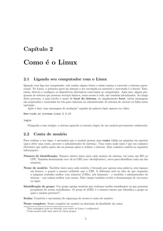 Cap´ıtulo 2
Como ´e o Linux
2.1 Ligando seu computador com o Linux
Quando vocˆe liga seu computador, este realiza alguns testes e ent˜ao come¸ca a executar o sistema opera-
cional. No Linux, a primeira parte do sistema a ser carregada na mem´oria e executada ´e o kernel. Este,
ent˜ao, detecta e conﬁgura os dispositivos eletrˆonicos conectados ao computador. Ap´os isso, alguns pro-
gramas de sistema que prestam servi¸cos b´asicos, como acesso `a rede, s˜ao tamb´em inicializados. Ao longo
deste processo, o qual recebe o nome de boot do sistema, ou simplesmente boot, v´arias mensagens
s˜ao arquivadas e mostradas na tela para informar ao administrador do sistema do sucesso ou falha nesta
opera¸c˜ao.
Ap´os o boot, uma mensagem de sauda¸c˜ao1
seguida da palavra login aparece no v´ıdeo:
Bem-vindo ao sistema Linux 2.2.10
login:
Chegando a esse est´agio, o sistema aguarda a conex˜ao (login) de um usu´ario previamente cadastrado.
2.2 Conta de usu´ario
Para realizar o seu login, ´e necess´ario que o usu´ario possua uma conta v´alida na m´aquina em quest˜ao
(para obter uma conta, procure o administrador do sistema). Uma conta nada mais ´e que um cadastro
eletrˆonico que indica quem s˜ao as pessoas aptas a utilizar o sistema. Esse cadastro cont´em as seguintes
informa¸c˜oes:
N´umero de identiﬁca¸c˜ao: N´umero inteiro ´unico para cada usu´ario do sistema, tal como um RG ou
CPF. Tamb´em denominado user id ou UID (user identiﬁcation), serve para identiﬁcar cada um dos
usu´arios;
Nome de usu´ario: Tamb´em ´unico para cada usu´ario, ´e formado por apenas uma palavra, sem espa¸cos
em branco, e possui a mesma utilidade que o UID. A diferen¸ca est´a no fato de que enquanto
a m´aquina trabalha melhor com n´umeros (UIDs), n´os humanos – e tamb´em o administrador do
sistema – nos sa´ımos melhor com nomes. Este campo tamb´em recebe a denomina¸c˜ao de username
ou login;
Identiﬁca¸c˜ao de grupo: Um grupo agrega usu´arios que realizam tarefas semelhantes ou que possuem
permiss˜oes de acesso semelhantes. O group id (GID) ´e o n´umero inteiro que identiﬁca o grupo ao
qual o usu´ario pertence2
;
Senha: Constitui o mecanismo de seguran¸ca de acesso `a conta do usu´ario;
Nome completo: Nome completo do usu´ario ou descri¸c˜ao da ﬁnalidade da conta;
1Esta mensagem pode ser alterada, pois muito do Linux ´e conﬁgur´avel.
2Cada usu´ario pode fazer parte de v´arios grupos.
5
 