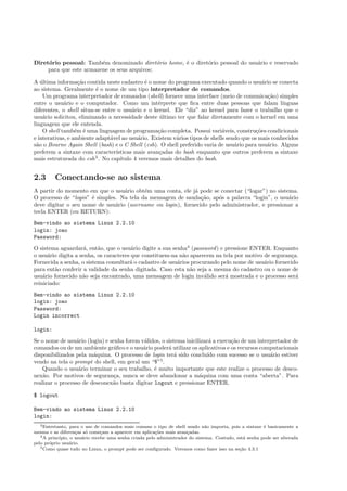 Diret´orio pessoal: Tamb´em denominado diret´orio home, ´e o diret´orio pessoal do usu´ario e reservado
para que este armazene os seus arquivos;
A ´ultima informa¸c˜ao contida neste cadastro ´e o nome do programa executado quando o usu´ario se conecta
ao sistema. Geralmente ´e o nome de um tipo interpretador de comandos.
Um programa interpretador de comandos (shell) fornece uma interface (meio de comunica¸c˜ao) simples
entre o usu´ario e o computador. Como um int´erprete que ﬁca entre duas pessoas que falam l´ınguas
diferentes, o shell situa-se entre o usu´ario e o kernel. Ele “diz” ao kernel para fazer o trabalho que o
usu´ario solicitou, eliminando a necessidade deste ´ultimo ter que falar diretamente com o kernel em uma
linguagem que ele entenda.
O shell tamb´em ´e uma linguagem de programa¸c˜ao completa. Possui vari´aveis, constru¸c˜oes condicionais
e interativas, e ambiente adapt´avel ao usu´ario. Existem v´arios tipos de shells sendo que os mais conhecidos
s˜ao o Bourne Again Shell (bash) e o C Shell (csh). O shell preferido varia de usu´ario para usu´ario. Alguns
preferem a sintaxe com caracter´ısticas mais avan¸cadas do bash enquanto que outros preferem a sintaxe
mais estruturada do csh3
. No cap´ıtulo 4 veremos mais detalhes do bash.
2.3 Conectando-se ao sistema
A partir do momento em que o usu´ario obt´em uma conta, ele j´a pode se conectar (“logar”) no sistema.
O processo de “login” ´e simples. Na tela da mensagem de sauda¸c˜ao, ap´os a palavra “login”, o usu´ario
deve digitar o seu nome de usu´ario (username ou login), fornecido pelo administrador, e pressionar a
tecla ENTER (ou RETURN):
Bem-vindo ao sistema Linux 2.2.10
login: joao
Password:
O sistema aguardar´a, ent˜ao, que o usu´ario digite a sua senha4
(password) e pressione ENTER. Enquanto
o usu´ario digita a senha, os caracteres que constituem-na n˜ao aparecem na tela por motivo de seguran¸ca.
Fornecida a senha, o sistema consultar´a o cadastro de usu´arios procurando pelo nome de usu´ario fornecido
para ent˜ao conferir a validade da senha digitada. Caso esta n˜ao seja a mesma do cadastro ou o nome de
usu´ario fornecido n˜ao seja encontrado, uma mensagem de login inv´alido ser´a mostrada e o processo ser´a
reiniciado:
Bem-vindo ao sistema Linux 2.2.10
login: joao
Password:
Login incorrect
login:
Se o nome de usu´ario (login) e senha forem v´alidos, o sistema inicilizar´a a execu¸c˜ao de um interpretador de
comandos ou de um ambiente gr´aﬁco e o usu´ario poder´a utilizar os aplicativos e os recursos computacionais
disponibilizados pela m´aquina. O processo de login ter´a sido conclu´ıdo com sucesso se o usu´ario estiver
vendo na tela o prompt do shell, em geral um “$”5
.
Quando o usu´ario terminar o seu trabalho, ´e muito importante que este realize o processo de desco-
nex˜ao. Por motivos de seguran¸ca, nunca se deve abandonar a m´aquina com uma conta “aberta”. Para
realizar o processo de desconex˜ao basta digitar logout e pressionar ENTER.
$ logout
Bem-vindo ao sistema Linux 2.2.10
login:
3Entretanto, para o uso de comandos mais comuns o tipo de shell usado n˜ao importa, pois a sintaxe ´e basicamente a
mesma e as diferen¸cas s´o come¸cam a aparecer em aplica¸c˜oes mais avan¸cadas.
4A princ´ıpio, o usu´ario recebe uma senha criada pelo administrador do sistema. Contudo, est´a senha pode ser alterada
pelo pr´oprio usu´ario.
5Como quase tudo no Linux, o prompt pode ser conﬁgurado. Veremos como fazer isso na se¸c˜ao 4.3.1
 
