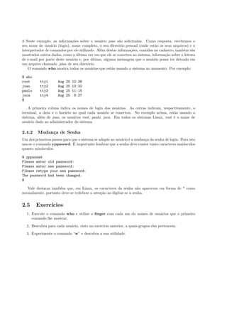 3 Neste exemplo, as informa¸c˜oes sobre o usu´ario joao s˜ao solicitadas. Como resposta, recebemos o
seu nome de usu´ario (login), nome completo, o seu diret´orio pessoal (onde est˜ao os seus arquivos) e o
interpretador de comandos por ele utilizado. Al´em destas informa¸c˜oes, contidas no cadastro, tamb´em s˜ao
mostrados outros dados, como a ´ultima vez em que ele se conectou ao sistema, informa¸c˜ao sobre a leitura
de e-mail por parte deste usu´ario e, por ´ultimo, alguma mensagem que o usu´ario possa ter deixado em
um arquivo chamado .plan de seu diret´orio.
O comando who mostra todos os usu´arios que est˜ao usando o sistema no momento. Por exemplo:
$ who
root tty1 Aug 25 12:36
joao tty2 Aug 25 10:20
paulo tty3 Aug 25 11:15
juca tty4 Aug 25 9:37
$
A primeira coluna indica os nomes de login dos usu´arios. As outras indicam, respectivamente, o
terminal, a data e o hor´ario no qual cada usu´ario se conectou. No exemplo acima, est˜ao usando o
sistema, al´em de joao, os usu´arios root, paulo, juca. Em todos os sistemas Linux, root ´e o nome de
usu´ario dado ao administrador do sistema.
2.4.2 Mudan¸ca de Senha
Um dos primeiros passos para que o sistema se adapte ao usu´ario ´e a mudan¸ca da senha de login. Para isto
usa-se o comando yppasswd. ´E importante lembrar que a senha deve conter tanto caracteres mai´usculos
quanto min´usculos.
$ yppasswd
Please enter old password:
Please enter new password:
Please retype your new password:
The password had been changed.
$
Vale destacar tamb´em que, em Linux, os caracteres da senha n˜ao aparecem em forma de * como
normalmente, portanto deve-se redobrar a aten¸c˜ao ao digitar-se a senha.
2.5 Exerc´ıcios
1. Execute o comando who e utilize o ﬁnger com cada um do nomes de usu´arios que o primeiro
comando lhe mostrar.
2. Descubra para cada usu´ario, visto no exerc´ıcio anterior, a quais grupos eles pertencem.
3. Experimente o comando “w” e descubra a sua utilidade.
 