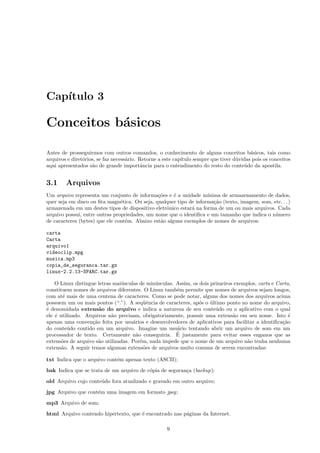 Cap´ıtulo 3
Conceitos b´asicos
Antes de prosseguirmos com outros comandos, o conhecimento de alguns conceitos b´asicos, tais como
arquivos e diret´orios, se faz necess´ario. Retorne a este cap´ıtulo sempre que tiver d´uvidas pois os conceitos
aqui apresentados s˜ao de grande importˆancia para o entendimento do resto do conte´udo da apostila.
3.1 Arquivos
Um arquivo representa um conjunto de informa¸c˜oes e ´e a unidade m´ınima de armazenamento de dados,
quer seja em disco ou ﬁta magn´etica. Ou seja, qualquer tipo de informa¸c˜ao (texto, imagem, som, etc. . . )
armazenada em um destes tipos de dispositivo eletrˆonico estar´a na forma de um ou mais arquivos. Cada
arquivo possui, entre outras propriedades, um nome que o identiﬁca e um tamanho que indica o n´umero
de caracteres (bytes) que ele cont´em. Abaixo est˜ao alguns exemplos de nomes de arquivos:
carta
Carta
arquivo1
videoclip.mpg
musica.mp3
copia_de_seguranca.tar.gz
linux-2.2.13-SPARC.tar.gz
O Linux distingue letras mai´usculas de min´usculas. Assim, os dois primeiros exemplos, carta e Carta,
constituem nomes de arquivos diferentes. O Linux tamb´em permite que nomes de arquivos sejam longos,
com at´e mais de uma centena de caracteres. Como se pode notar, alguns dos nomes dos arquivos acima
possuem um ou mais pontos (“.”). A seq¨uˆencia de caracteres, ap´os o ´ultimo ponto no nome do arquivo,
´e denomidada extens˜ao do arquivo e indica a natureza de seu conte´udo ou o aplicativo com o qual
ele ´e utilizado. Arquivos n˜ao precisam, obrigatoriamente, possuir uma extens˜ao em seu nome. Isto ´e
apenas uma conven¸c˜ao feita por usu´arios e desenvolvedores de aplicativos para facilitar a identiﬁca¸c˜ao
do conte´udo contido em um arquivo. Imagine um usu´ario tentando abrir um arquivo de som em um
processador de texto. Certamente n˜ao conseguiria. ´E justamente para evitar esses enganos que as
extens˜oes de arquivo s˜ao utilizadas. Por´em, nada impede que o nome de um arquivo n˜ao tenha nenhuma
extens˜ao. A seguir temos algumas extens˜oes de arquivos muito comuns de serem encontradas:
txt Indica que o arquivo cont´em apenas texto (ASCII);
bak Indica que se trata de um arquivo de c´opia de seguran¸ca (backup);
old Arquivo cujo conte´udo fora atualizado e gravado em outro arquivo;
jpg Arquivo que cont´em uma imagem em formato jpeg;
mp3 Arquivo de som;
html Arquivo contendo hipertexto, que ´e encontrado nas p´aginas da Internet.
9
 