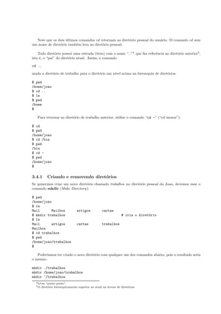 Note que os dois ´ultimos comandos cd retornam ao diret´orio pessoal do usu´ario. O comando cd sem
um nome de diret´orio tamb´em leva ao diret´orio pessoal.
Todo diret´orio possui uma entrada (item) com o nome “..”4
que faz referˆencia ao diret´orio anterior5
,
isto ´e, o “pai” do diret´orio atual. Assim, o comando
cd ..
muda o diret´orio de trabalho para o diret´orio um n´ıvel acima na hierarquia de diret´orios.
$ pwd
/home/joao
$ cd ..
$ ls
$ pwd
/home
$
Para retornar ao diret´orio de trabalho anterior, utilize o comando “cd -” (“cd menos”):
$ cd
$ pwd
/home/joao
$ cd /bin
$ pwd
/bin
$ cd -
$ pwd
/home/joao
$
3.4.1 Criando e removendo diret´orios
Se quisermos criar um novo diret´orio chamado trabalhos no diret´orio pessoal do Joao, devemos usar o
comando mkdir (Make Directory):
$ pwd
/home/joao
$ ls
Mail Mailbox artigos cartas
$ mkdir trabalhos # cria o diret´orio
$ ls
Mail artigos cartas trabalhos
Mailbox
$ cd trabalhos
$ pwd
/home/joao/trabalhos
$
Poder´ıamos ter criado o novo diret´orio com qualquer um dos comandos abaixo, pois o resultado seria
o mesmo.
mkdir ./trabalhos
mkdir /home/joao/trabalhos
mkdir ~/trabalhos
4Lˆe-se “ponto ponto”.
5O diret´orio hierarquicamente superior ao atual na ´arvore de diret´orios.
 