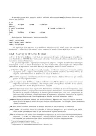 A opera¸c˜ao inversa `a do comando mkdir ´e realizada pelo comando rmdir (Remove Directory) que
remove um diret´orio:
$ ls
Mail artigos cartas trabalhos
Mailbox
$ rmdir trabalhos # remove o diret´orio
$ ls
Mail Mailbox artigos cartas
$
Analogamente, poder´ıamos ter usado os comandos:
rmdir ./trabalhos
rmdir /home/joao/trabalhos
rmdir ~/trabalhos
Uma observa¸c˜ao deve ser feita: se o diret´orio a ser removido n˜ao estiver vazio, este comando n˜ao
funcionar´a. O usu´ario ter´a que remover todo o conte´udo do diret´orio antes (veja se¸c˜ao 3.5.5).
3.4.2 A ´arvore de diret´orios do Linux
A ´arvore de diret´orios do Linux ´e controlada por um conjunto de regras estabelecidas pelo Linux Filesys-
tem Standard6
, ou FSSTND. Este tenta seguir a tradi¸c˜ao Unix, tornando o Linux semelhante `a grande
maioria dos sistemas Unix atuais.
Por que estudar primeiro a organiza¸c˜ao dos arquivos? A reposta ´e simples. Conhecendo a distribui¸c˜ao
dos arquivos (dados) na ´arvore de diret´orios, ﬁca mais f´acil entender o que as aplica¸c˜oes e ferramentas
devem fazer. A seguir temos uma breve descri¸c˜ao dos principais diret´orios e seus conte´udos:
/ O diret´orio raiz, que ´e espec´ıﬁco para cada m´aquina. Geralmente armazenado localmente, cont´em
os arquivos para a carga do sistema (boot), de forma a permitir a inclus˜ao dos outros sistemas de
arquivos (outras hierarquias de diret´orios) na ´arvore de diret´orios.
/bin Cont´em programas (execut´aveis) que s˜ao necess´arios durante o boot do sistema mas que tamb´em
podem ser usados pelos usu´arios.
/dev Os arquivos deste diret´orio s˜ao tamb´em conhecidos como “device drives” e s˜ao usados para acessar
dispositivos eletrˆonicos do sistema7
. Por exemplo, assim como podemos ler dados de um arquivo,
podemos ler dados de um disquete acessando /dev/fd0.
/etc Este diret´orio ´e um dos mais importantes. Cont´em uma miscelˆanea de dados de conﬁgura¸c˜ao, como
por exemplo roteiros (scripts) de inicializa¸c˜ao do sistema em seus v´arios n´ıveis e outros como a tabela
de sistemas de arquivo, conﬁgura¸c˜ao da inicializa¸c˜ao do sistema para cada n´ıvel, conﬁgura¸c˜oes de
login para todos os usu´arios, conﬁgura¸c˜ao da ﬁla de impress˜ao, e um n´umero consider´avel de arquivos
para conﬁgura¸c˜ao de rede e outros aspectos do sistema, incluindo a interface gr´aﬁca.
/home Cont´em os diret´orios pessoais dos usu´arios comuns8
. Quando este diret´orio se torna excessiva-
mente grande, ele pode ser subdividido para facilitar sua manuten¸c˜ao. Por exemplo: /home/professores,
/home/estudantes.
/lib Este diret´orio cont´em bibliotecas do sistema. O nome lib vem de library, ou biblioteca.
/lost+found Um diret´orio aonde s˜ao colocados os arquivos “recuperados” pelo utilit´ario fsck, isto ´e,
dados orf˜aos (perdidos) no disco ou que pertenciam a arquivos daniﬁcados.
/mnt ´e um diret´orio com pontos para montagem de dispositivos de bloco, como discos r´ıgidos adicionais,
disquetes, CD-ROMs, etc. Simpliﬁcando, ´e o lugar reservado para a inclus˜ao de outras hierarquias
de diret´orios, que podem estar em outros dispositivos ou em outra m´aquina da rede.
6Padr˜ao de Sistema de Arquivos Linux.
7Recursos como discos, modems, mem´oria, etc. . .
8O superusu´ario, ou admistrador do sistema, utiliza o diret´orio /root
 