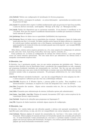 /etc/inittab Tabela com conﬁgura¸c˜oes de inicializa¸c˜ao de diversos programas.
/etc/issue Cont´em a mensagem de sauda¸c˜ao – ou outras informa¸c˜oes – apresentadas aos usu´arios antes
do processo de login.
/etc/motd O conte´udo deste arquivo ´e exibido imediatamente ap´os um processo de login bem-sucedido,
e antes do shell ser executado. motd signiﬁca “Message of the Day”, ou “Mensagem do Dia”.
/etc/mtab Tabela dos dispositivos que se encontram montados. O seu formato ´e semelhante ao do
/etc/fstab. Note que este arquivo ´e modiﬁcado dinamicamente `a medida que montamos ou desmon-
tamos sistemas de arquivos.
/etc/printcap Banco de dados com as capacidades (habilidades) das impressoras.
/etc/termcap Banco de dados com as capacidades dos terminais. Atualmente o banco de dados mais
usado para esse ﬁm ´e o terminfo. Os dados contidos nestes bancos de dados referem-se a sequˆencias
de controle para realizar opera¸c˜oes com a tela (limpeza, movimenta¸c˜ao do cursor, etc), bem como
quais sequˆencias de eventos de teclas s˜ao enviados quando uma tecla especial – por exemplo HOME,
INSERT, F1 – ´e pressionada.
Al´em destes, existem outros arquivos presentes em /etc, como arquivos de conﬁgura¸c˜ao de ambiente
de rede, entre eles: hosts, hosts.deny, hosts.allow, host.conf, exports, networks, etc. . .
Como podemos ver, no Linux as conﬁgura¸c˜oes do sistema s˜ao vis´ıveis (textos), o que nem sempre
ocorre em outros sistemas operacionais. Por esta raz˜ao diz-se que administrar um sistema Linux ´e
manipular corretamente arquivos texto.
O Diret´orio /usr
O diret´orio /usr ´e geralmente grande, uma vez que muitos programas s˜ao instalados nele. Todos os
arquivos deste diret´orio vˆem da distribui¸c˜ao Linux e geralmente s˜ao compartilhados na rede, enquanto
que programas localmente instalados s˜ao armazenados em /usr/local. Isto faz com que seja poss´ıvel
atualizar o sistema para uma nova vers˜ao de distribui¸c˜ao ou mesmo uma nova distribui¸c˜ao sem que seja
necess´ario instalar todos os programas novamente. Os principais subdiret´orios do /usr est˜ao listados
abaixo:
/usr/local Softwares instalados localmente – que n˜ao s˜ao compartilhados de outra m´aquina da rede –
e outros arquivos e softwares que n˜ao vˆem com a distribui¸c˜ao utilizada.
/usr/X11R6 Arquivos do X Window System, o sistema gr´aﬁco de janelas. Para simpliﬁcar o seu
desenvolvimento e instala¸c˜ao, os arquivos do X n˜ao s˜ao integrados com o resto do sistema.
/usr/bin Comandos dos usu´arios. Alguns outros comandos est˜ao em /bin ou /usr/local/bin (veja
/usr/local).
/usr/sbin Comandos para administra¸c˜ao do sistema (utilizados apenas pelo administrador).
/usr/man, /usr/info, /usr/doc P´aginas de manual, documentos GNU info e outros arquivos de do-
cumenta¸c˜ao diversa, respectivamente.
/usr/include Arquivos de cabe¸calho para programas em linguangem C.
/usr/lib Arquivos de dados imut´aveis, incluindo alguns arquivos de conﬁgura¸c˜ao.
O Diret´orio /var
O diret´orio /var cont´em dados que s˜ao alterados quando o sistema est´a operando normalmente. ´E
espec´ıﬁco para cada sistema, ou seja, n˜ao deve ser compartilhado com outras m´aquinas em uma rede.
/var/catman Algumas p´aginas de manual s˜ao armazenadas em /usr/man e vˆem numa vers˜ao pr´e-
formatada. Outras p´aginas de manual precisam ser formatadas quando s˜ao acessadas pela primeira
vez. A vers˜ao formatada ´e ent˜ao armazenada em /var/man e o pr´oximo usu´ario a acessar a essa
p´agina n˜ao ter´a que esperar pela formata¸c˜ao. O arquivo /var/catman guarda informa¸c˜oes sobre as
p´aginas que foram formatadas recentemente (cache).
 