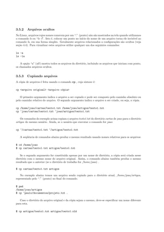 3.5.2 Arquivos ocultos
No Linux, arquivos cujos nomes comecem por um “.” (ponto) n˜ao s˜ao mostrados na tela quando utilizamos
o comando ls ou “ls -l”. Isto ´e, colocar um ponto no in´ıcio do nome de um arquivo torna ele invis´ıvel ao
comando ls, em sua forma simples. Geralmente arquivos relacionados a conﬁgura¸c˜oes s˜ao ocultos (veja
se¸c˜ao 4.4). Para vizualizar estes arquivos utilize qualquer um dos seguintes comandos:
ls -a
ls -la
A op¸c˜ao “a” (all) mostra todos os arquivos do diret´orio, incluindo os arquivos que iniciam com ponto,
os chamados arquivos ocultos.
3.5.3 Copiando arquivos
A c´opia de arquivos ´e feita usando o comando cp , cuja sintaxe ´e:
cp <arquivo original> <arquivo c´opia>
O primeiro argumento indica o arquivo a ser copiado e pode ser composto pelo caminho absoluto ou
pelo caminho relativo do arquivo. O segundo argumento indica o arquivo a ser criado, ou seja, a c´opia.
cp /home/joao/cartas/texto1.txt /home/joao/artigos/texto1.txt
cp ~joao/cartas/texto1.txt ~joao/artigos/texto1.txt
Os comandos do exemplo acima copiam o arquivo texto1.txt do diret´orio cartas de joao para o diret´orio
artigos do mesmo usu´ario. Ainda, se o usu´ario que executar o comando for joao:
cp ~/cartas/texto1.txt ~/artigos/texto1.txt
A seq¨uˆencia de comandos abaixo produz o mesmo resultado usando nomes relativos para os arquivos:
$ cd /home/joao
$ cp cartas/texto1.txt artigos/texto1.txt
Se o segundo argumento for constitu´ıdo apenas por um nome de diret´orio, a c´opia ser´a criada nesse
diret´orio com o mesmo nome do arquivo original. Assim, o comando abaixo tamb´em produz o mesmo
resultado que o anterior (se o diret´orio de trabalho for /home/joao) .
$ cp cartas/texto1.txt artigos
No exemplo abaixo temos um arquivo sendo copiado para o diret´orio atual, /home/joao/artigos,
representado pelo “.” (ponto) no ﬁnal do comando.
$ pwd
/home/joao/artigos
$ cp ~paulo/documentos/projeto.txt .
Caso o diret´orio do arquivo original e da c´opia sejam o mesmo, deve-se especiﬁcar um nome diferente
para esta.
$ cp artigos/texto1.txt artigos/texto1.old
 