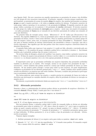 uma liga¸c˜ao (link). Os nove caracteres em seguida representam as permiss˜oes de acesso e s˜ao divididos
em trˆes grupos de trˆes caracteres consecutivos. O primeiro, segundo e terceiro grupos constituem, res-
pectivamente, as permiss˜oes de acesso do usu´ario dono do arquivo, dos usu´arios pertencentes ao mesmo
grupo ao qual o arquivo pertence, e de todos os outros usu´arios do sistema. O primeiro caractere de
cada grupo, indica a presen¸ca (r) ou ausˆencia (-) de permiss˜ao de leitura. O segundo caractere de cada
grupo, indica a presen¸ca (w) ou ausˆencia (-) de permiss˜ao de escrita (altera¸c˜ao). O terceiro caractere
de cada grupo (x), indica permiss˜ao de execu¸c˜ao para o arquivo – nesse caso, um arquivo de programa
– ou indica permiss˜ao de busca em se tratando de um diret´orio (permiss˜ao de realizar um comando cd
para esse diret´orio).
Na primeira linha do exemplo acima, temos: “drwxrwxr-x”. O “d” indica que Documentos ´e um
diret´orio. Em seguida (drwxrwxr-x), temos as permiss˜oes para o dono do arquivo, indicando que ele tem
permiss˜ao de leitura, escrita e busca nesse diret´orio. Para os usu´arios pertencentes ao mesmo grupo do
dono do arquivo, temos, nesse caso, as mesmas permiss˜oes do dono (drwxrwxr-x). Finalmente, temos
que para os demais usu´arios do sistema (drwxrwxr-x) s˜ao permitidas a leitura e execu¸c˜ao, mas n˜ao a
escrita (altera¸c˜ao). Isso signiﬁca que eles n˜ao podem criar nem remover arquivos e diret´orios dentro do
diret´orio Documentos.
A segunda linha indica que impresso ´e um arquivo (-) e pode ser lido, alterado e executado pelo seu
dono (-rwxr-x---). Os usu´arios do grupo estudantes podem lˆe-lo e execut´a-lo (-rwxr-x---). Aos demais
usu´arios n˜ao ´e permitido nenhum tipo de acesso (-rwxr-x---).
Na terceira linha da listagem, projeto.txt tamb´em ´e um arquivo, como indica o primeiro caractere da
linha (-). O dono do arquivo tem permiss˜ao de leitura e escrita (-rw-r--r--), os usu´arios do mesmo grupo
(-rw-r--r--), e os demais usu´arios (-rw-r--r--) tˆem apenas permiss˜ao de leitura.
´E importante notar que as permiss˜oes atribu´ıdas aos arquivos dependem das permiss˜oes atribu´ıdas
tamb´em ao diret´orio que os cont´em. Por exemplo, mesmo se um arquivo tem permiss˜oes do tipo “-
rwxrwxrwx”, outros usu´arios n˜ao podem acess´a-lo a menos que tenham permiss˜ao de busca (x) neste
diret´orio. Se um usu´ario quiser restrigir o acesso para todos os seus arquivos, ele pode simplesmente
conﬁgurar as permiss˜oes do seu diret´orio pessoal para “-rwx------”. Assim, nenhum outro usu´ario poder´a
acessar seu diret´orio e os arquivos que nele est˜ao contidos. Portanto, o usu´ario n˜ao precisar´a se preocupar
com as permiss˜oes individuais dos arquivos.
Em outras palavras, para acessar um arquivo, o usu´ario precisa ter permiss˜ao de busca em todos os
diret´orios que perten¸cam ao caminho absoluto do arquivo, al´em de permiss˜ao de leitura ou execu¸c˜ao no
arquivo em si.
Geralmente, as permiss˜oes inicialmente dadas aos arquivos s˜ao “-rw-r--r--” e aos diret´orios “-rwxr-xr-x”.
3.6.2 Alterando permiss˜oes
Somente o dono e o administrador do sistema podem alterar as permiss˜oes de arquivos e diret´orios. O
comando chmod (Change Mode) ´e usado para isto e sua sintaxe ´e:
chmod {a,u,g,o}{+,-,=}{r,w,x} <nome do arquivo ou diret´orio>
ou
chmod XYZ <nome do arquivo ou diret´orio>
onde X, Y, e Z s˜ao digitos menores que 8 ({0,1,2,3,4,5,6,7}).
Em sua primeira forma, o primeiro campo ap´os o nome do comando indica se devem ser alteradas
as permiss˜oes para todos os usu´arios (“a”, all), para o dono do arquivo (“u”, user), para os usu´arios do
grupo ao qual o arquivo pertence (“g”, group), ou para os demais usu´arios (“o” - others). O s´ımbolo
“+” indica acr´escimo de permiss˜ao, “-” remo¸c˜ao de permiss˜ao e “=” estabelece permiss˜oes apenas para
os tipos indicados. O ´ultimo parˆametro (r, w ou x) indica o tipo da permiss˜ao a ser alterada – leitura,
escrita ou grava¸c˜ao.
Vejamos alguns exemplos:
1. Atribuir permiss˜ao de leitura (r) ao arquivo carta para todos os usu´arios: chmod a+r carta
2. Quando “a”, “u”, “g” e “o” n˜ao s˜ao especiﬁcados, “a” ´e tomado como padr˜ao. O comando a seguir
tem o mesmo efeito do anterior: chmod +r carta
 