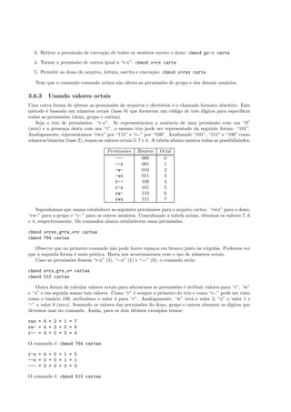 3. Retirar a permiss˜ao de execu¸c˜ao de todos os usu´arios exceto o dono: chmod go-x carta
4. Tornar a permiss˜ao de outros igual a “r-x”: chmod o=rx carta
5. Permitir ao dono do arquivo, leitura, escrita e execu¸c˜ao: chmod u+rwx carta
Note que o comando comando acima n˜ao altera as permiss˜oes de grupo e dos demais usu´arios.
3.6.3 Usando valores octais
Uma outra forma de alterar as permiss˜oes de arquivos e diret´orios ´e o chamado formato absoluto. Este
m´etodo ´e baseado em n´umeros octais (base 8) que fornecem um c´odigo de trˆes d´ıgitos para especiﬁcar
todas as permiss˜oes (dono, grupo e outros).
Seja o trio de permiss˜oes: “r-x”. Se representarmos a ausˆencia de uma permiss˜ao com um “0”
(zero) e a presen¸ca desta com um “1”, o mesmo trio pode ser representado da seguinte forma: “101”.
Analogamente, representamos “rwx” por “111” e “r--” por “100”. Analisando “101”, “111” e “100” como
n´umeros bin´arios (base 2), temos os valores octais 5, 7 e 4. A tabela abaixo mostra todas as possibilidades:
Permiss˜oes Bin´ario Octal
--- 000 0
--x 001 1
-w- 010 2
-wx 011 3
r-- 100 4
r-x 101 5
rw- 110 6
rwx 111 7
Suponhamos que vamos estabelecer as seguintes permiss˜oes para o arquivo cartas: “rwx” para o dono,
“rw-” para o grupo e “r--” para os outros usu´arios. Consultando a tabela acima, obtemos os valores 7, 6
e 4, respectivamente. Os comandos abaixo estabelecem essas permiss˜oes.
chmod u=rwx,g=rw,o=r cartas
chmod 764 cartas
Observe que no primeiro comando n˜ao pode haver espa¸cos em branco junto `as v´ırgulas. Podemos ver
que a segunda forma ´e mais pr´atica. Basta nos acostumarmos com o uso de n´umeros octais.
Caso as permiss˜oes fossem “r-x” (5), “--x” (1) e “---” (0), o comando seria:
chmod u=rx,g=x,o= cartas
chmod 510 cartas
Outra forma de calcular valores octais para alterarmos as permiss˜oes ´e atribuir valores para “r”, “w”
e “x” e em seguida somar tais valores. Como “r” ´e sempre o primeiro do trio e como “r--” pode ser visto
como o bin´ario 100, atribu´ımos o valor 4 para “r”. Analogamente, “w” ter´a o valor 2, “x” o valor 1 e
“-” o valor 0 (zero). Somando os valores das permiss˜oes do dono, grupo e outros obtemos os d´ıgitos que
devemos usar no comando. Assim, para os dois ´ultimos exemplos temos:
rwx = 4 + 2 + 1 = 7
rw- = 4 + 2 + 0 = 6
r-- = 4 + 0 + 0 = 4
O comando ´e: chmod 764 cartas
r-x = 4 + 0 + 1 = 5
--x = 0 + 0 + 1 = 1
--- = 0 + 0 + 0 = 0
O comando ´e: chmod 510 cartas
 