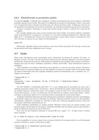 3.6.4 Estabelecendo as permiss˜oes padr˜ao
O comando umask ´e utilizado para conﬁgurar o padr˜ao de permiss˜oes que novos arquivos e diret´orios
possuir˜ao quando forem criados. Isto pode ser conﬁgurado no arquivo de inicializa¸c˜ao .bashrc (veja se¸c˜ao
4.4). O argumento deste comando ´e parecido com o do chmod (na forma octal). A diferen¸ca ´e que em vez
de especiﬁcar as permiss˜oes que devem ser atribu´ıdas, ele especif´ıca permiss˜oes que devem ser removidas.
A regra ´e a seguinte: determinar o acesso para usu´ario, grupo e outros, e subtrair de 7 cada um dos
trˆes d´ıgitos.
Por exemplo, digamos que, para os novos arquivos que ser˜ao criados, vocˆe queira atribuir a si prˆoprio
todas as permiss˜oes (7), ao grupo ler e executar (5) e aos outros nenhuma permiss˜ao (0). Subtraia cada
d´ıgito de 7 e o resultado ser´a: 0 para vocˆe, 2 para seu grupo e 7 para outros. Ent˜ao o comando que vocˆe
deve executar ou colocar em seu arquivo de inicializa¸c˜ao ´e:
umask 027
Observa¸c˜ao: Quando criamos novos arquivos, estes n˜ao recebem permiss˜ao de execu¸c˜ao, mesmo que
tal permiss˜ao tenha sido conﬁgurada com o umask.
3.7 Links
Nesta se¸c˜ao abordaremos uma caracter´ıstica muito importante do sistema de arquivos do Linux: as
liga¸c˜oes, ou links. Um link ´e um tipo especial de arquivo que faz referˆencia (liga¸c˜ao) a um outro arquivo,
ou diret´orio, do sistema de arquivos. Links podem ser utilizados como qualquer outro arquivo ou diret´orio.
Existem dois tipos de links: simb´olicos (symlinks) e diretos (hard links). Aqui abordaremos apenas os
simb´olicos.
Links simb´olicos s˜ao arquivos (diret´orios) cujo conte´udo ´e o nome de um outro arquivo (diret´orio).
Quando lemos ou gravamos dados em um link simb´olico, estamos na verdade lendo ou gravando dados
no arquivo referenciado pelo link. Liga¸c˜oes simb´olicas podem ser identiﬁcadas com o comando “ls -l”.
Vejamos um exemplo:
~/arquivos$ ls -l
total 0
lrwxrwxrwx 1 joao estudantes 19 Jan 9 19:46 brc -> /home/joao/.bashrc
~/arquivos$
Um link simb´olico ´e identiﬁcado pela letra “l” e a sua conﬁgura¸c˜ao de permiss˜oes de acesso n˜ao ´e
utilizada (aparecem sempre como “rwxrwxrwx”. S˜ao as permiss˜oes do arquivo referenciado pelo link que
na verdade realizam o controle de acesso. No exemplo, o nome do link ´e brc e est´a contido no diret´orio
/home/joao/arquivos. A seta (->) indica que ele faz referˆencia ao arquivo /home/joao/.bashrc. Assim,
se lermos ou gravarmos dados em brc estaremos lendo ou gravando em /home/joao/.bashrc.
As liga¸c˜oes simb´olicas funcionam da mesma forma para os diret´orios. Podemos executar, normalmente,
um comando cd para um link que referencia um diret´orio. Podemos tamb´em remover um link simb´olico
normalmente, utilizando o comando rm. Contudo, ao fazer isso, estaremos apagando somente o link, man
n˜ao arquivo (diret´orio) referenciado por ele.
Links simb´olicos possibilitam ao usu´ario atribuir diferentes nomes para um mesmo arquivo, sem
precisar manter v´arias c´opias de tal arquivo. Tamb´em possibilita que um mesmo arquivo seja acessado a
partir de diferentes locais da ´arvore de diret´orios.
Para criar um link simb´olico utilizamos o comando ln com a op¸c˜ao “-s”. A seguir temos a sintaxe
deste comando:
ln -s <nome do arquivo a ser referenciado> <nome do link>
Para exempliﬁcar o seu uso, vamos criar, no mesmo diret´orio do exemplo anterior, um link chamado
prof que referencia o arquivo /home/joao/.proﬁle.
~/arquivos$ ln -s /home/joao/.profile prof
~/arquivos$ ls -l
 