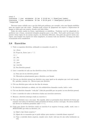 total 0
lrwxrwxrwx 1 joao estudantes 19 Jan 9 19:46 brc -> /home/joao/.bashrc
lrwxrwxrwx 1 joao estudantes 20 Jan 9 20:20 prof -> /home/paulo/.profile
~/arquivos$
Devemos tomar cuidado com o uso dos links pois podemos, por exemplo, criar uma liga¸c˜ao simb´olica
para um arquivo que n˜ao existe. Tamb´em pode ocorrer de apagarmos um arquivo e esquecermos de
apagar os links para esse arquivo, ﬁcando com links ´orf˜aos.
Links s˜ao muito usados no Linux, especialmente os simb´olicos. Conforme vocˆe for adquirindo ex-
periˆencia com o Linux, encontrar´a situa¸c˜oes prop´ıcias para o uso deles. Vocˆe pode us´a-los para evitar
possuir v´arias c´opias de um mesmo arquivo, em diret´orios diferentes. Isso pode n˜ao parecer muita van-
tagem, mas imagine um arquivo de v´arios megabytes, ou mesmo todo um diret´orio. O espa¸co em disco
economizado seria consider´avel.
3.8 Exerc´ıcios
1. Visite os seguintes diret´orios, utilizando os comandos cd, pwd e ls.
(a) /home
(b) O pai do /home (use o “..”)
(c) /
(d) /bin
(e) /usr
(f) /proc
(g) /usr/bin
(h) Seu diret´orio pessoal
2. Liste o conte´udo de cada um dos diret´orios acima, de dois modos:
(a) Sem sair do seu diret´orio pessoal
(b) Movendo-se primeiramente para o diret´orio a ser listado
3. Crie em seu diret´orio pessoal um diret´orio com nome igual ao da m´aquina que vocˆe est´a usando.
Ex: patolino, catatau, etc. Mova-se para esse diret´orio.
4. Crie um diret´orio para cada um dos dias da semana.
5. No diret´orio destinado ao s´abado, crie trˆes subdiret´orios chamados manha, tarde e noite.
6. Crie um diret´orio chamado “.todo dia” (todo dia precedido por um ponto) no seu diret´orio pessoal.
7. Liste o conte´udo de todos os diret´orios criados nos exerc´ıcios anteriores.
8. Remova o diret´orio domingo criado no exerc´ıcio 4.
9. Crie um diret´orio com o seu nome. Em seguida, altere as permiss˜oes desse diret´orio de forma que
somente vocˆe (dono do diret´orio) tenha permiss˜ao de leitura, escrita e execu¸c˜ao. Os outros usu´arios
n˜ao devem ter nenhuma permiss˜ao (rwx------).
10. Copie para dentro do diret´orio criado no exerc´ıcio 9 os arquivos termcap, proﬁle, motd, issue e
HOSTNAME que est˜ao no diret´orio /etc.
(a) Qual o tipo desses arquivos ?
(b) Quais s˜ao os comandos que se pode utilizar para mostrar o conte´udo desses arquivos?
(c) Veja o conte´udo destes arquivos, usando more, head e tail caso ele n˜ao caiba totalmente na
tela.
 