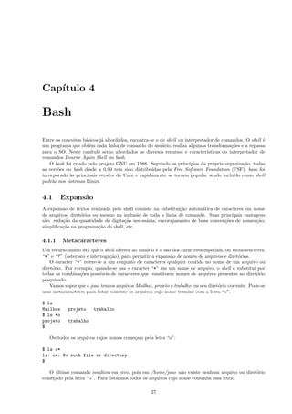Cap´ıtulo 4
Bash
Entre os conceitos b´asicos j´a abordados, encontra-se o de shell ou interpretador de comandos. O shell ´e
um programa que obt´em cada linha de comando do usu´ario, realiza algumas transforma¸c˜oes e a repassa
para o SO. Neste cap´ıtulo ser˜ao abordados os diversos recursos e caracter´ısticas do interpretador de
comandos Bourne Again Shell ou bash.
O bash foi criado pelo projeto GNU em 1988. Seguindo os pr´ıncipios da pr´opria organiza¸c˜ao, todas
as vers˜oes do bash desde a 0.99 tem sido distribu´ıdas pela Free Software Foundation (FSF). bash foi
incorporado `as principais vers˜oes do Unix e rapidamente se tornou popular sendo inclu´ıdo como shell
padr˜ao nos sistemas Linux.
4.1 Expans˜ao
A expans˜ao de textos realizada pelo shell consiste na substitui¸c˜ao autom´atica de caracteres em nome
de arquivos, diret´orios ou mesmo na inclus˜ao de toda a linha de comando. Suas principais vantagens
s˜ao: redu¸c˜ao da quantidade de digita¸c˜ao necess´aria; encorajamento de boas conven¸c˜oes de nomea¸c˜ao;
simpliﬁca¸c˜ao na programa¸c˜ao do shell, etc.
4.1.1 Metacaracteres
Um recurso muito ´util que o shell oferece ao usu´ario ´e o uso dos caracteres especiais, ou metacaracteres,
“*” e “?” (aster´ısco e interroga¸c˜ao), para permitir a expans˜ao de nomes de arquivos e diret´orios.
O caracter “*” refere-se a um conjunto de caracteres qualquer contido no nome de um arquivo ou
diret´orio. Por exemplo, quando-se usa o caracter “*” em um nome de arquivo, o shell o substitui por
todas as combina¸c˜oes poss´ıveis de caracteres que constituem nomes de arquivos presentes no diret´orio
pesquisado.
Vamos supor que o joao tem os arquivos Mailbox, projeto e trabalho em seu diret´orio corrente. Pode-se
usar metacaracteres para listar somente os arquivos cujo nome termine com a letra “o”.
$ ls
Mailbox projeto trabalho
$ ls *o
projeto trabalho
$
Ou todos os arquivos cujos nomes come¸cam pela letra “o”:
$ ls o*
ls: o*: No such file or directory
$
O ´ultimo comando resultou em erro, pois em /home/joao n˜ao existe nenhum arquivo ou diret´orio
come¸cado pela letra “o”. Para listarmos todos os arquivos cujo nome contenha essa letra:
27
 