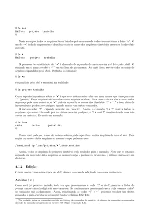 $ ls *o*
Mailbox projeto trabalho
$
Neste exemplo, todos os arquivos foram listados pois os nomes de todos eles continham a letra “o”. O
uso do “*” isolado simplesmente identiﬁca todos os nomes dos arquivos e diret´orios presentes do diret´orio
corrente.
$ ls *
Mailbox projeto trabalho
O processo de substitui¸c˜ao do “*” ´e chamado de expans˜ao do metacaracter e ´e feito pelo shell. O
comando em si nunca recebe o “*” em sua lista de parˆametros. Ao inv´es disso, recebe todos os nome de
arquivos expandidos pelo shell. Portanto, o comando:
$ ls *o
´e expandido pelo shell e constitui na realidade:
$ ls projeto trabalho
Outro aspecto importante sobre o “*” ´e que este metacaracter n˜ao casa com nomes que come¸cam com
“.” (ponto). Estes arquivos s˜ao tratados como arquivos ocultos. Esta caracter´ıstica visa a uma maior
seguran¸ca pois caso contr´ario, o “*” poderia expandir os nomes dos diret´orios “.” e “..” e isso, al´em de
inconveniente, poderia ser perigoso quando usado com certos comandos.
O metacaracter “?” expande somente um caracter. Assim, o comando “ls ?” mostra todos os
arquivos cujo nome ´e formado por um ´unico caracter qualquer, e “ls cart?” mostrar´a carta mas n˜ao
cartas ou carta.txt. Eis mais um exemplo:
$ ls ?ar*
carta cartas parte1.txt
$
Como vocˆe pode ver, o uso de metacaracteres pode especiﬁcar muitos arquivos de uma s´o vez. Para
copiar ou mover v´arios arquivos ao mesmo tempo podemos usar:
/home/joao$ cp ~joao/projetos/* ~joao/trabalhos
Assim, todos os arquivos do primeiro diret´orio ser˜ao copiados para o segundo. Note que se estamos
copiando ou movendo v´arios arquivos ao mesmo tempo, o parˆametro de destino, o ´ultimo, precisa ser um
diret´orio.
4.1.2 Edi¸c˜ao
O bash, assim como outros tipos de shell, oferece recursos de edi¸c˜ao de comandos muito ´uteis.
As teclas ↑ e ↓
Como vocˆe j´a pode ter notado, toda vez que pressionamos a tecla “↑” o shell preenche a linha do
prompt com o comando digitado anteriormente. Se continuarmos pressionando esta tecla veremos todos1
os comandos que j´a digitamos. Assim, combinando as teclas “↑” e “↓” podemos escolher um destes
comandos e para execut´a-lo novamente basta teclarmos ENTER.
1Na verdade, todos os comandos contidos no history de comandos do usu´ario. O n´umero de comandos armazenados
depende do tamanho armazenado na vari´avel HISTSIZE (veja se¸c˜ao 4.3).
 