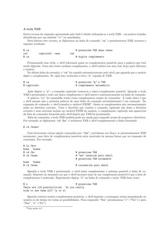 A tecla TAB
Outro recurso de expans˜ao apresentado pelo bash ´e obtido utilizando-se a tecla TAB – em muitos teclados
identiﬁcada por um s´ımbolo “⇀↽” ou semelhante.
Para ilustrar este recurso, se digitarmos na linha de comando “ca” e pressionarmos TAB, teremos o
seguinte resultado:
$ ca # pressione TAB duas vezes
cal captoinfo case cat
$ ca # digite complemento
Pressionando essa tecla, o shell informar´a quais os complementos poss´ıveis para a palavra que est´a
sendo digitada. Caso n˜ao exista nenhum complemento, o shell emitir´a um som (um beep) para informar
o usu´ario.
Na ´ultima linha do exemplo, o “ca” foi copiado automaticamente pelo shell, que aguarda que o usu´ario
digite o complemento. Se, ap´os isso, teclarmos a letra “p” seguida de TAB:
$ ca # pressione "p" e TAB
$ captoinfo # complemento autom´atico
Ap´os digitar o “p”, o comando captoinfo tornou-se o ´unico complemento poss´ıvel. Quando a tecla
TAB ´e pressionado e exite um ´unico complemento o shell insere-o automaticamente na linha de comando.
A palavra “ca” foi expandida tendo como complementos nomes de comandos. A raz˜ao disto ´e que
o shell assume que a primeira palavra de uma linha de comando necess´ariamente ´e um comando. Na
expans˜ao de comando, o shell consulta a vari´avel PATH2
. Assim os complementos n˜ao necessariamente
est˜ao no diret´orio corrente. Caso o diret´orio que cont´em o comando captoinfo n˜ao fosse o diret´orio
corrente e nem estivesse incluso na vari´avel PATH do usu´ario, o complemento captoinfo n˜ao apareceria
da lista de comandos fornecida pelo shell depois que TAB foi pressionada.
Al´em de comandos, a tecla TAB tamb´em pode ser usada para expandir nomes de arquivos e diret´orios.
Por exemplo, se digitarmos “cd /ho” e teclarmos TAB o shell complementar´a a linha formando:
$ cd /home/
Caso houvessem outras op¸c˜oes come¸cadas por “/ho”, ouvir´ıamos um beep e se pression´assemos TAB
novamente, uma lista de complementos poss´ıveis seria mostrada da mesma forma que na expans˜ao de
comandos. Por exemplo:
$ ls /ho*
home homes
$ cd /ho # pressione TAB
$ cd /home # "me" inserido pelo shell
# pressione TAB novamente
home homes
$ cd /home # reinserido pelo shell
Quando a tecla TAB ´e pressionada, o shell tenta complementar o m´aximo poss´ıvel a linha de co-
mando. Somente no momento em que o shell encontra mais de um complemento poss´ıvel ´e que a lista de
complementos ´e mostrada. Esperimente digitar “x” na linha de comando e teclar TAB duas vezes:
$ x # pressione TAB
There are 118 possibilities. Do you really
wish to see them all? (y or n)
Quando existem muitos complementos poss´ıveis, o shell imprime a mensagem acima perguntando ao
usu´ario se ele deseja ver todas as possibilidades. Para responder “Sim” pressionamos “y” (“Yes”) e para
“N˜ao”, “n” (“No”).
2Veja se¸c˜ao 4.3.
 