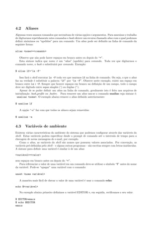 4.2 Aliases
Algumas vezes usamos comandos que necessitam de v´arias op¸c˜oes e argumentos. Para amenizar o trabalho
de digitarmos repetidamente estes comandos o bash oferece um recurso chamado alias com o qual podemos
deﬁnir sinˆonimos ou “apelidos” para um comando. Um alias pode ser deﬁnido na linha de comando da
seguinte forma:
alias <nome>=<comando>
Observe que n˜ao pode haver espa¸cos em branco antes ou depois do “=”.
Esta sintaxe indica que nome ´e um “alias” (apelido) para comando. Toda vez que digitarmos o
comando nome, o bash o substituir´a por comando. Exemplo:
$ alias lf=’ls -F’
Isso far´a o shell executar ls -F toda vez que usarmos lf na linha de comando. Ou seja, o que o alias
faz na verdade ´e substituir a palavra “lf” por “ls -F”. Observe neste exemplo, existe um espa¸co em
branco entre ls e -F. Sempre que houver espa¸cos em branco na deﬁni¸c˜ao de um campo, todo o campo
deve ser digitado entre aspas simples (’) ou duplas (”).
Apesar de se poder deﬁnir um alias na linha de comando, geralmente isto ´e feito nos arquivos de
inicializa¸c˜ao .bash proﬁle ou .bashrc. Para remover um alias usa-se o comando unalias cuja sintaxe ´e:
unalias <nome>. O exemplo abaixo remove o alias deﬁnido anteriormente:
$ unalias lf
A op¸c˜ao “-a” faz com que todos os aliases sejam removidos:
$ unalias -a
4.3 Vari´aveis de ambiente
Existem v´arias caracter´ısticas do ambiente do sistema que podemos conﬁgurar atrav´es das vari´aveis do
shell. Estas vari´aveis podem especiﬁcar desde o prompt de comando at´e o intervalo de tempo para a
checagem de novas mensagens de e-mail, por exemplo.
Como o alias, as vari´aveis do shell s˜ao nomes que possuem valores associados. Por conven¸c˜ao, as
vari´aveis pr´e-deﬁnidas pelo shell – e alguns outros programas – s˜ao escritas sempre com letras mai´usculas.
A sintaxe para deﬁnir uma vari´avel ´e similar `a de um alias:
<vari´avel>=<valor>
sem espa¸cos em branco antes ou depois do “=”.
Para referenciar o valor de uma vari´avel em um comando deve-se utilizar o s´ımbolo “$” antes do nome
da vari´avel. Pode-se “apagar” uma vari´avel com o comando:
unset <nome vari´avel>
A maneira mais f´acil de checar o valor de uma vari´avel ´e usar o comando echo:
echo $<vari´avel>
No exemplo abaixo primeiro deﬁnimos a vari´avel EDITOR e, em seguida, veriﬁcamos o seu valor:
$ EDITOR=emacs
$ echo $EDITOR
emacs
 