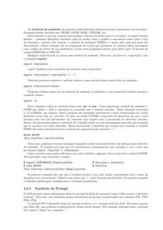 As vari´aveis de ambiente s˜ao aquelas conhecidas pelos demais processos (programas em execu¸c˜ao).
Exemplos destas vari´aveis s˜ao: HOME, PATH, MAIL, EDITOR, etc.
Para entender o seu uso, vejamos um exemplo: editores de texto como vi ou emacs– os quais veremos
adiante – possuem diferentes interfaces para os modos texto e gr´aﬁco e necessitam saber qual o tipo
de terminal o usu´ario est´a usando; a vari´avel de ambiente TERM ´e o modo pelo qual isto pode ser
determinado. Outro exemplo s˜ao os programas de e-mail que permitem ao usu´ario editar mensagens
com o editor de textos de sua proferˆencia. Como estes programas sabem qual editor usar? ´E atrav´es da
vari´avel EDITOR ou VISUAL.
Qualquer vari´avel pode se tornar uma vari´avel de ambiente. Para isto, ela deve ser “exportada” com
o comando export:
export <vari´avel>
export tamb´em aceita uma lista de vari´aveis como argumento:
export <vari´avel1> <vari´avel2> <...>
Tamb´em podemos exportar e atribuir valores a uma vari´avel numa ´unica linha de comando:
export <vari´avel>=<valor>
Podemos veriﬁcar quais s˜ao as vari´aveis de ambiente j´a deﬁnidas e seus respectivos valores usando o
comando abaixo:
export -p
Para visualizar todas as vari´aveis basta usar set ou env. Uma importante vari´avel de ambiente ´e
PATH que ajuda o shell a encontrar os comandos que o usu´ario executa. Todo comando executado
´e, na realidade, um arquivo. Estes arquivos s˜ao chamados execut´aveis e est˜ao armazenados em v´arios
diret´orios como /bin ou /usr/bin. O valor da vari´avel PATH ´e uma lista de diret´orios em que o shell
procura toda vez que executamos um comando cujo arquivo n˜ao ´e encontrado no diret´orio corrente.
Assim, n˜ao precisamos alterar o diret´orio de trabalho todas vez que necessitamos executar um comando
que se encontra em outro diret´orio. Basta acrescentar o diret´orio que cont´em tal comando `a vari´avel
PATH. Os nomes dos diret´orios na vari´avel s˜ao separados pelo caractere “:”.
$echo $PATH
/bin:/usr/bin:/usr/local/bin
Neste caso, podemos executar qualquer comando contido nestes diret´orios sem alterar nosso diret´orio
de trabalho. ´E tamb´em por isso que ao executarmos comandoscomo por exemplo o cat e more n˜ao
precisamos digitar “/bin/cat” e “/bin/more”.
Caso o usu´ario joao queira adicionar um outro diret´orio, digamos /home/joao/bin `a vari´avel PATH,
deve proceder como mostrado a seguir:
$ export PATH=$PATH:/home/joao/bin # adiciona o diret´orio
$ echo $PATH # verifica
/bin:/usr/bin:/usr/local/bin:/home/joao/bin
O primeiro comando faz com que a vari´avel receba o seu valor atual, concatenado com o nome do
diret´orio a ser acrescentado. Observe que existe um “:” antes do nome do diret´orio. O segundo comando
´e utilizado apenas para visualizarmos o resultado do primeiro.
4.3.1 Vari´aveis de Prompt
O shell permite inserir informa¸c˜oes ´uteis no prompt da linha de comando como a data atual e o diret´orio
corrente. Para isso, s˜ao utilizados quatro descritores de prompt, armazenados nas vari´aveis PS1, PS2,
PS3 e PS4.
A vari´avel PS1 ´e chamada string de prompt prim´aria e ´e o prompt usual do shell. At´e agora usamos
um cifr˜ao ($), mas podemos conﬁgur´a-la de v´arias outras formas. Por exemplo, podemos fazer o prompt
ﬁcar igual a “digite um comando: ”:
 
