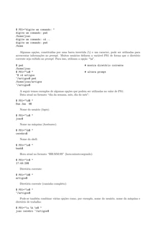 $ PS1="digite um comando: "
digite um comando: pwd
/home/joao
digite um comando: cd ..
digite um comando: pwd
/home
Algumas op¸c˜oes, constitu´ıdas por uma barra invertida () e um caracter, pode ser utilizadas para
acrescentar informa¸c˜oes ao prompt. Muitos usu´arios deﬁnem a vari´avel PS1 de forma que o diret´orio
corrente seja exibido no prompt. Para isso, utilizam a op¸c˜ao “w”.
$ pwd # mostra diret´orio corrente
/home/joao
$ PS1="w$ " # altera prompt
~$ cd artigos
~/artigos$ pwd
/home/joao/artigos
~/artigos$
A seguir temos exemplos de algumas op¸c˜oes que podem ser utilizadas no valor de PS1:
Data atual no formato “dia da semana, mˆes, dia do mˆes”:
$ PS1="d$ "
Sun Jan 9$
Nome do usu´ario (login):
$ PS1="u$ "
joao$
Nome na m´aquina (hostname):
$ PS1="h$ "
cerebro$
Nome do shell:
$ PS1="s$ "
bash$
Hora atual no formato “HH:MM:SS” (hora:minuto:segundo):
$ PS1="t$ "
17:49:29$
Diret´orio corrente:
$ PS1="W$ "
artigos$
Diret´orio corrente (caminho completo):
$ PS1="w$ "
~/artigos$
Pode-se tamb´em combinar v´arias op¸c˜oes como, por exemplo, nome do usu´ario, nome da m´aquina e
diret´orio de trabalho:
$ PS1="u h w$ "
joao cerebro ~/artigos$
 