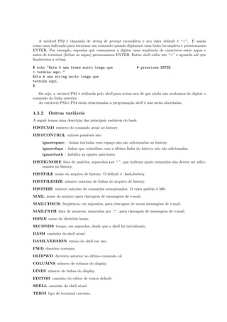 A vari´avel PS2 ´e chamada de string de prompt secund´aria e seu valor default ´e “>”. ´E usada
como uma indica¸c˜ao para terminar um comando quando digitamos uma linha incompleta e pressionamos
ENTER. Por exemplo, suponha que come¸camos a digitar uma seq¨uˆencia de caracteres entre aspas e
antes de terminar (fechar as aspas) pressionamos ENTER. Ent˜ao shell exibe um “>” e aguarda at´e que
ﬁnalizemos a string:
$ echo "Esta ´e uma frase muito longa que # pressione ENTER
> termina aqui."
Esta ´e uma string muito longa que
termina aqui.
$
Ou seja, a vari´avel PS2 ´e utilizada pelo shell para avisar-nos de que ainda n˜ao acabamos de digitar o
comando da linha anterior.
As vari´aveis PS3 e PS4 est˜ao relacionadas a programa¸c˜ao shell e n˜ao ser˜ao abordadas.
4.3.2 Outras vari´aveis
A seguir temos uma descri¸c˜ao das principais vari´aveis do bash:
HISTCMD n´umero do comando atual no history.
HISTCONTROL valores poss´ıveis s˜ao:
ignorespace : linhas iniciadas com espa¸co n˜ao s˜ao adicionadas no history.
ignoredups : linhas que coincidem com a ´ultima linha do history n˜ao s˜ao adicionadas.
ignoreboth : habilita as op¸c˜oes anteriores.
HISTIGNORE lista de padr˜oes, separados por “:”, que indicam quais comandos n˜ao devem ser adici-
onados no history.
HISTFILE nome do arquivo de history. O default ´e .bash history
HISTFILESIZE n´umero m´aximo de linhas do arquivo de history.
HISTSIZE n´umero m´aximo de comandos armazenados. O valor padr˜ao ´e 500.
MAIL nome do arquivo para checagem de mensagens de e-mail.
MAILCHECK freq¨uˆencia, em segundos, para checagem de novas mensagens de e-mail.
MAILPATH lista de arquivos, separados por “:”, para checagem de mensagens de e-mail.
HOME nome do diret´orio home.
SECONDS tempo, em segundos, desde que o shell foi inicializado.
BASH caminho do shell atual.
BASH VERSION vers˜ao do shell em uso.
PWD diret´orio corrente.
OLDPWD diret´orio anterior ao ´ultimo comando cd.
COLUMNS n´umero de colunas do display.
LINES n´umero de linhas do display.
EDITOR caminho do editor de textos default.
SHELL caminho do shell atual.
TERM tipo de terminal corrente.
 