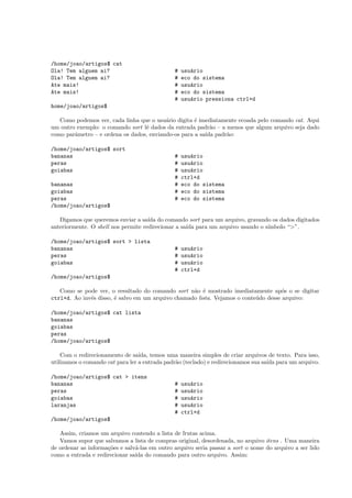 /home/joao/artigos$ cat
Ola! Tem alguem ai? # usu´ario
Ola! Tem alguem ai? # eco do sistema
Ate mais! # usu´ario
Ate mais! # eco do sistema
# usu´ario pressiona ctrl+d
home/joao/artigos$
Como podemos ver, cada linha que o usu´ario digita ´e imediatamente ecoada pelo comando cat. Aqui
um outro exemplo: o comando sort lˆe dados da entrada padr˜ao – a menos que algum arquivo seja dado
como parˆametro – e ordena os dados, enviando-os para a sa´ıda padr˜ao:
/home/joao/artigos$ sort
bananas # usu´ario
peras # usu´ario
goiabas # usu´ario
# ctrl+d
bananas # eco do sistema
goiabas # eco do sistema
peras # eco do sistema
/home/joao/artigos$
Digamos que queremos enviar a sa´ıda do comando sort para um arquivo, gravando os dados digitados
anteriormente. O shell nos permite redirecionar a sa´ıda para um arquivo usando o s´ımbolo “>”.
/home/joao/artigos$ sort > lista
bananas # usu´ario
peras # usu´ario
goiabas # usu´ario
# ctrl+d
/home/joao/artigos$
Como se pode ver, o resultado do comando sort n˜ao ´e mostrado imediatamente ap´os o se digitar
ctrl+d. Ao inv´es disso, ´e salvo em um arquivo chamado lista. Vejamos o conte´udo desse arquivo:
/home/joao/artigos$ cat lista
bananas
goiabas
peras
/home/joao/artigos$
Com o redirecionamento de sa´ıda, temos uma maneira simples de criar arquivos de texto. Para isso,
utilizamos o comando cat para ler a entrada padr˜ao (teclado) e redirecionamos sua sa´ıda para um arquivo.
/home/joao/artigos$ cat > itens
bananas # usu´ario
peras # usu´ario
goiabas # usu´ario
laranjas # usu´ario
# ctrl+d
/home/joao/artigos$
Assim, criamos um arquivo contendo a lista de frutas acima.
Vamos supor que salvamos a lista de compras original, desordenada, no arquivo itens . Uma maneira
de ordenar as informa¸c˜oes e salv´a-las em outro arquivo seria passar a sort o nome do arquivo a ser lido
como a entrada e redirecionar sa´ıda do comando para outro arquivo. Assim:
 