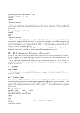 /home/joao/artigos$ sort itens > lista
/home/joao/artigos$ cat lista
bananas
goiabas
peras
/home/joao/artigos$
Como vemos, se passarmos como argumento um nome de arquivo ao comando sort (“sort <arquivo>”),
as linhas desse arquivo ser˜ao ordenadas e mostradas na sa´ıda padr˜ao. Entretando h´a uma outra maneira
de fazer isso:
/home/joao/artigos$ sort < itens
bananas
goiabas
peras
/home/joao/artigos$
Tecnicamente, “sort < itens ” ´e equivalente a “sort itens ”, mas isso nos permite demonstrar
que o primeiro se comporta como se os dados do arquivo itens estivessem vindo da entrada padr˜ao. Na
realidade, o comando sort n˜ao recebe o nome do arquivo, continuando assim a ler da entrada padr˜ao
como se estivesse lendo dados digitados atrav´es do teclado. O shell se encarrega do redirecionamento da
entrada (<) sem que o comando perceba.
Isto introduz o conceito de ﬁltro. Um ﬁltro ´e um programa que lˆe dados da entrada padr˜ao e os
processa de algum modo, enviando em seguida os dados processados `a sa´ıda padr˜ao.
4.5.1 Redirecionamentos destrutivo e n˜ao-destrutivo
Ao usar “>” para redirecionar a sa´ıda para um arquivo estamos realizando um redirecionamento destrutivo,
ou seja, o comando “ls > lista” sobrescreve o conte´udo do arquivo lista. Isto ´e equivalente a dizer que
todo o conte´udo anterior de lista ´e apagado.
Se ao inv´es disso, redirecionarmos usando “>>”, a sa´ıda ser´a concatenada ao ﬁnal do arquivo e o
conte´udo (se houver) de lista ser´a preservado. Para melhor entender isso, esperimente executar a seguinte
seq¨uˆencia de comandos:
ls >> listagem
ls >> listagem
more listagem
O redirecionamento neste exemplo, diferentemente do exemplo anterior, ´e denominado redireciona-
mento n˜ao-destrutivo.
4.5.2 Usando Pipes
Nos exemplos para o ﬁltro sort, os dados de entrada eram digitados pelo usu´ario ou estavam gravados em
um arquivo. O que aconteceria se quis´essemos ordenar dados vindos do sa´ıda de outro comando ? Para
listar os arquivos do diret´orio corrente em ordem alfab´etica invertida devemos fazer com que a sa´ıda do
comando ls seja ordenada pelo comando sort. Usando a op¸c˜ao “-r”, este comando ordena os dados na
ordem inversa.
/home/joao/artigos$ ls
historia notas tese testes
/home/joao/artigos$ ls > lista
/home/joao/artigos$ sort -r lista
testes
tese
notas
lista # observe esse nome de arquivo
historia
/home/joao/artigos$
 