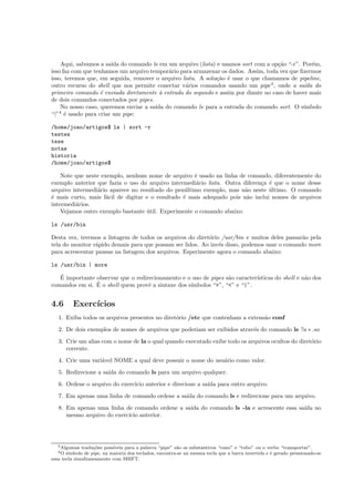 Aqui, salvamos a sa´ıda do comando ls em um arquivo (lista) e usamos sort com a op¸c˜ao “-r”. Por´em,
isso faz com que tenhamos um arquivo tempor´ario para armazenar os dados. Assim, toda vez que ﬁzermos
isso, teremos que, em seguida, remover o arquivo lista. A solu¸c˜ao ´e usar o que chamamos de pipeline,
outro recurso do shell que nos permite conectar v´arios comandos usando um pipe3
, onde a sa´ıda do
primeiro comando ´e enviada diretamente `a entrada do segundo e assim por diante no caso de haver mais
de dois comandos conectados por pipes.
No nosso caso, queremos enviar a sa´ıda do comando ls para a entrada do comando sort. O s´ımbolo
“|”4
´e usado para criar um pipe:
/home/joao/artigos$ ls | sort -r
testes
tese
notas
historia
/home/joao/artigos$
Note que neste exemplo, nenhum nome de arquivo ´e usado na linha de comando, diferentemente do
exemplo anterior que fazia o uso do arquivo intermedi´ario lista. Outra diferen¸ca ´e que o nome desse
arquivo intermedi´ario aparece no resultado do pen´ultimo exemplo, mas n˜ao neste ´ultimo. O comando
´e mais curto, mais f´acil de digitar e o resultado ´e mais adequado pois n˜ao inclui nomes de arquivos
intermedi´arios.
Vejamos outro exemplo bastante ´util. Experimente o comando abaixo:
ls /usr/bin
Desta vez, teremos a listagem de todos os arquivos do diret´orio /usr/bin e muitos deles passar˜ao pela
tela do monitor r´apido demais para que possam ser lidos. Ao inv´es disso, podemos usar o comando more
para acrescentar pausas na listagem dos arquivos. Esperimente agora o comando abaixo:
ls /usr/bin | more
´E importante observar que o redirecionamento e o uso de pipes s˜ao caracter´ısticas do shell e n˜ao dos
comandos em si. ´E o shell quem provˆe a sintaxe dos s´ımbolos “>”, “<” e “|”.
4.6 Exerc´ıcios
1. Exiba todos os arquivos presentes no diret´orio /etc que contenham a extens˜ao conf
2. De dois exemplos de nomes de arquivos que poderiam ser exibidos atrav´es do comando ls ?a ∗ .so
3. Crie um alias com o nome de la o qual quando executado exibe todo os arquivos ocultos do diret´orio
corrente.
4. Crie uma vari´avel NOME a qual deve possuir o nome do usu´ario como valor.
5. Redirecione a sa´ıda do comando ls para um arquivo qualquer.
6. Ordene o arquivo do exerc´ıcio anterior e direcione a sa´ıda para outro arquivo.
7. Em apenas uma linha de comando ordene a sa´ıda do comando ls e redirecione para um arquivo.
8. Em apenas uma linha de comando ordene a sa´ıda do comando ls -la e acrescente essa sa´ıda no
mesmo arquivo do exerc´ıcio anterior.
3Algumas tradu¸c˜oes poss´ıveis para a palavra “pipe” s˜ao os substantivos “cano” e “tubo” ou o verbo “transportar”.
4O s´ımbolo de pipe, na maioria dos teclados, encontra-se na mesma tecla que a barra invertida e ´e gerado pressionado-se
essa tecla simultaneamente com SHIFT.
 