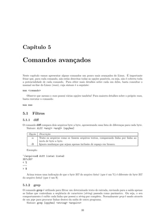 Cap´ıtulo 5
Comandos avan¸cados
Neste cap´ıtulo vamos apresentar alguns comandos um pouco mais avan¸cados do Linux. ´E importante
frisar que, para cada comando, n˜ao est˜ao descritas todas as op¸c˜oes poss´ıveis, ou seja, n˜ao ´e coberta toda
a potencialidade de cada comando. Para obter mais detalhes sobre cada um deles, basta consultar o
manual on-line do Linux (man), cuja sintaxe ´e a seguinte:
man <comando>
Observe que mesmo o man possui v´arias op¸c˜oes tamb´em! Para maiores detalhes sobre o pr´oprio man,
basta executar o comando:
man man
5.1 Filtros
5.1.1 diﬀ
O comando diﬀ compara dois arquivos byte a byte, apresentando uma lista de diferen¸cas para cada byte.
Sintaxe: diff <arq1> <arq2> [op¸c~oes]
Op¸c˜ao Descri¸c˜ao
-a Trata os arquivos como se fossem arquivos textos, comparando linha por linha ao
inv´es de byte a byte.
-B Ignora mudan¸cas que sejam apenas inclus˜ao de espa¸co em branco.
Exemplo:
~/arquivos$ diff lista1 lista2
357c357
< %
---
> $
Acima temos uma indica¸c˜ao de que o byte 357 do arquivo lista1 (que ´e um %) ´e diferente do byte 357
do arquivo lista2 (que ´e um $)
5.1.2 grep
O comando grep ´e utilizado para ﬁltrar um determinado texto de entrada, enviando para a sa´ıda apenas
as linhas que contenham a seq¨uˆencia de caracteres (string) passada como parˆametro. Ou seja, o seu
comportamento ´e exibir cada linha que possui a string por completo. Normalmente grep ´e usado atrav´es
de um pipe para procurar linhas dentro da sa´ıda de outro programa.
Sintaxe: grep [op¸c~oes] <string> <arquivo>
39
 