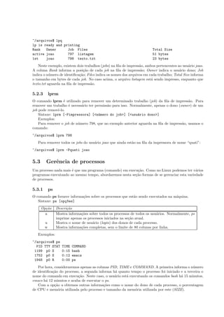 ~/arquivos$ lpq
lp is ready and printing
Rank Owner Job Files Total Size
active joao 797 listagem 51 bytes
1st joao 798 texto.txt 23 bytes
Neste exemplo, existem dois trabalhos (jobs) na ﬁla de impress˜ao, ambos pertencentes ao usu´ario joao.
A coluna Rank informa a posi¸c˜ao de cada job na ﬁla de impress˜ao; Owner indica o usu´ario dono; Job
indica o n´umero de identiﬁca¸c˜ao; Files indica os nomes dos arquivos em cada trabalho; Total Size informa
o tamanho em bytes de cada job. No caso acima, o arquivo listagem est´a sendo impresso, enquanto que
texto.txt aguarda na ﬁla de impress˜ao.
5.2.3 lprm
O comando lprm ´e utilizado para remover um determinado trabalho (job) da ﬁla de impress˜ao. Para
remover um trabalho ´e necess´ario ter permiss˜ao para isso. Normalmente, apenas o dono (owner) de um
job pode removˆe-lo.
Sintaxe: lprm [-Pimpressora] [<n´umero do job>] [<usu´ario dono>]
Exemplos:
Para remover o job de n´umero 798, que no exemplo anterior aguarda na ﬁla de impress˜ao, usamos o
comando:
~/arquivos$ lprm 798
Para remover todos os jobs do usu´ario joao que ainda est˜ao na ﬁla da impressora de nome “quati”:
~/arquivos$ lprm -Pquati joao
5.3 Gerˆencia de processos
Um processo nada mais ´e que um programa (comando) em execu¸c˜ao. Como no Linux podemos ter v´arios
programas executando ao mesmo tempo, abordaremos nesta se¸c˜ao formas de se gerenciar esta variedade
de processos.
5.3.1 ps
O comando ps fornece informa¸c˜oes sobre os processos que est˜ao sendo executados na m´aquina.
Sintaxe: ps [op¸c~oes]
Op¸c˜ao Descri¸c˜ao
a Mostra informa¸c˜oes sobre todos os processos de todos os usu´arios. Normalmente, ps
imprime apenas os processos iniciados na se¸c˜ao atual.
u Mostra o nome de usu´ario (login) dos donos de cada processo.
w Mostra informa¸c˜oes completas, sem o limite de 80 colunas por linha.
Exemplos:
~/arquivos$ ps
PID TTY STAT TIME COMMAND
1199 p0 S 0:15 bash
1752 p0 S 0:12 emacs
1948 p0 R 0:00 ps
Por hora, consideraremos apenas as colunas PID, TIME e COMMAND. A primeira informa o n´umero
de identiﬁca¸c˜ao do processo, a segunda informa h´a quanto tempo o processo foi iniciado e a terceira o
nome do comando em execu¸c˜ao. Neste caso, o usu´ario est´a executando os comandos bash h´a 15 minutos,
emacs h´a 12 minutos e acaba de executar o ps.
Com a op¸c˜ao u obtemos outras informa¸c˜oes como o nome do dono de cada processo, o porcentagem
de CPU e mem´oria utilizada pelo processo e tamanho da mem´oria utilizada por este (SIZE).
 