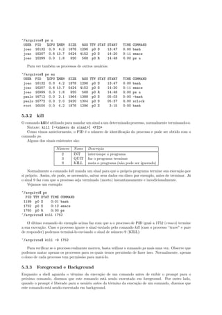 ~/arquivos$ ps u
USER PID %CPU %MEM SIZE RSS TTY STAT START TIME COMMAND
joao 16132 0.0 4.2 1876 1296 p0 S 13:47 0:00 bash
joao 16207 0.6 13.7 5424 4152 p0 S 14:20 0:11 emacs
joao 16299 0.0 1.8 920 568 p0 R 14:48 0:00 ps u
Para ver tamb´em os processos de outros usu´arios:
~/arquivos$ ps au
USER PID %CPU %MEM SIZE RSS TTY STAT START TIME COMMAND
joao 16132 0.0 4.2 1876 1296 p0 S 13:47 0:00 bash
joao 16207 0.6 13.7 5424 4152 p0 S 14:20 0:11 emacs
joao 16999 0.0 1.8 920 568 p0 R 14:48 0:00 ps u
paulo 16712 0.0 2.1 1964 1388 p0 S 05:03 0:00 -bash
paulo 16772 0.0 2.0 2420 1304 p0 S 05:37 0:00 xclock
root 16500 0.0 4.2 1876 1296 p0 S 3:15 0:00 bash
5.3.2 kill
O comando kill ´e utilizado para mandar um sinal a um determinado processo, normalmente terminando-o.
Sintaxe: kill [-<n´umero do sinal>] <PID>
Como vimos anteriormente, o PID ´e o n´umero de identiﬁca¸c˜ao do processo e pode ser obtido com o
comando ps.
Alguns dos sinais existentes s˜ao:
N´umero Nome Descri¸c˜ao
2 INT interrompe o programa
3 QUIT faz o programa terminar
9 KILL mata o programa (n˜ao pode ser ignorado)
Normalmente o comando kill manda um sinal para que o pr´oprio programa termine sua execu¸c˜ao por
s´ı pr´oprio. Assim, ele pode, se necess´ario, salvar seus dados em disco por exemplo, antes de terminar. J´a
o sinal 9 faz com que o processo seja terminado (morto) instantaneamente e incodicionalmente.
Vejamos um exemplo:
~/arquivo$ ps
PID TTY STAT TIME COMMAND
1199 p0 S 0:01 bash
1752 p0 S 0:12 emacs
1760 p0 R 0:00 ps
~/arquivos$ kill 1752
O ´ultimo comando do exemplo acima faz com que a o processo de PID igual a 1752 (emacs) termine
a sua execu¸c˜ao. Caso o processo ignore o sinal enviado pelo comando kill (caso o processo “trave” e pare
de responder) podemos termin´a-lo enviando o sinal de n´umero 9 (KILL):
~/arquivos$ kill -9 1752
Para veriﬁcar se o processo realmente morreu, basta utilizar o comando ps mais uma vez. Observe que
podemos matar apenas os processos para os quais temos permiss˜ao de fazer isso. Normalmente, apenas
o dono de cada processo tem permiss˜ao para mat´a-lo.
5.3.3 Foreground e Background
Enquanto a shell aguarda o t´ermino da execu¸c˜ao de um comando antes de exibir o prompt para o
pr´oximo comando, dizemos que este comando est´a sendo executado em foreground. Por outro lado,
quando o prompt ´e liberado para o usu´ario antes do t´ermino da execu¸c˜ao de um comando, dizemos que
este comando est´a sendo executado em background.
 