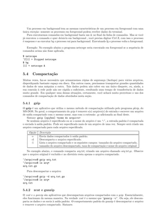 Um processo em background tem as mesmas caracter´ısticas de um processo em foreground com uma
˙unica exce¸c˜ao: somente os processos em foreground podem receber dados do terminal.
Para executarmos comandos em background basta um & no ﬁnal da linha de comandos. Mas se vocˆe
j´a executou o comando e quer deix´a-lo em background , vocˆe precisa digitar Ctrl Z, com isso o processo
´e suspenso e ao executar bg o processo vai para background. Executando fg o processo volta a foreground.
Exemplo: No exemplo abaixo o programa netscape seria executado em foreground se a sequˆencia de
comandos acima n˜ao fosse aplicada.
$ netscape
^Z[1] + Stopped netscape
$ bg
[1] + netscape &
5.4 Compacta¸c˜ao
Muitas vezes, faz-se necess´ario que armazenemos c´opias de seguran¸ca (backups) para v´arios arquivos,
disperdi¸cando bastante espa¸co em disco. Em outros casos, precisamos transportar grandes quantidades
de dados de uma m´aquina a outra. Tais dados podem n˜ao caber em um ´unico disquete, ou, ainda, a
sua conex˜ao `a rede pode n˜ao ser r´apida o suﬁciente, resultando num tempo de transferˆencia de dados
muito grande. Em qualquer uma dessas situa¸c˜oes, certamente, vocˆe achar´a muito proveitoso o uso dos
comandos de compacta¸c˜ao de dados abordados nesta se¸c˜ao.
5.4.1 gzip
O gzip ´e um aplicativo que utiliza o mesmo m´etodo de compacta¸c˜ao utilizado pelo programa pkzip, do
MS-DOS. No geral, o comportamento do gzip ´e remover o(s) arquivo(s) de entrada e escrever um arquivo
de sa´ıda compactado com o mesmo nome, mas com a extens˜ao .gz adicionada ao ﬁnal deste.
Sintaxe: gzip [op¸c~oes] <nome do arquivo>
Se nenhum arquivo ´e especiﬁcado ou se o nome do arquivo ´e um “-”, a entrada padr˜ao ´e compactada
e enviada `a sa´ıda padr˜ao. Pode ser especiﬁcado mais de um arquivo de uma vez. Sempre ser´a criado um
arquivo compactado para cada arquivo especiﬁcado.
Op¸c˜ao Descri¸c˜ao
-c Envia dados compactados `a sa´ıda padr˜ao.
-d Descompacta o arquivo especiﬁcado.
-l Lista o arquivo compactado e os seguintes campos: tamanho do arquivo compactado,
tamanho do arquivo descompactado, taxa de compacta¸c˜ao e nome do arquivo original.
No exemplo abaixo, o comando compacta arq.txt, criando um arquivo chamado arq.txt.gz. Observe
que o arquivo original ´e exclu´ıdo e no diret´orio resta apenas o arquivo compactado.
~/arquivos$ gzip arq.txt
~/arquivos$ ls arq*
arq.txt.gz
Para descompactar o arquivo:
~/arquivos$ gzip -d arq.txt.gz
~/arquivos$ ls arq*
arq.txt
5.4.2 zcat e gunzip
O zcat e o gunzip s˜ao aplicativos que descompactam arquivos compactados com o gzip. Essencialmente,
eles funcionam da mesma maneira. Na verdade zcat ´e o mesmo que “gunzip -c”. Ou seja, ele descom-
pacta os dados e os envia `a sa´ıda padr˜ao. O comportamento padr˜ao do gunzip ´e descompactar o arquivo
e remover o arquivo compactado. Sintaxes:
 