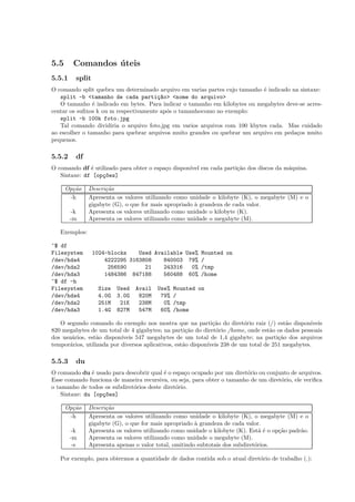 5.5 Comandos ´uteis
5.5.1 split
O comando split quebra um determinado arquivo em varias partes cujo tamanho ´e indicado na sintaxe:
split -b <tamanho de cada parti¸c~ao> <nome do arquivo>
O tamanho ´e indicado em bytes. Para indicar o tamanho em kilobytes ou megabytes deve-se acres-
centar os suﬁxos k ou m respectivamente ap´os o tamanhocomo no exemplo:
split -b 100k foto.jpg
Tal comando dividiria o arquivo foto.jpg em varios arquivos com 100 kbytes cada. Mas cuidado
ao escolher o tamanho para quebrar arquivos muito grandes ou quebrar um arquivo em peda¸cos muito
pequenos.
5.5.2 df
O comando df ´e utilizado para obter o espa¸co dispon´ıvel em cada parti¸c˜ao dos discos da m´aquina.
Sintaxe: df [op¸c~oes]
Op¸c˜ao Descri¸c˜ao
-h Apresenta os valores utilizando como unidade o kilobyte (K), o megabyte (M) e o
gigabyte (G), o que for mais apropriado `a grandeza de cada valor.
-k Apresenta os valores utilizando como unidade o kilobyte (K).
-m Apresenta os valores utilizando como unidade o megabyte (M).
Exemplos:
~$ df
Filesystem 1024-blocks Used Available Use% Mounted on
/dev/hda4 4222295 3163808 840003 79% /
/dev/hda2 256590 21 243316 0% /tmp
/dev/hda3 1484386 847188 560488 60% /home
~$ df -h
Filesystem Size Used Avail Use% Mounted on
/dev/hda4 4.0G 3.0G 820M 79% /
/dev/hda2 251M 21K 238M 0% /tmp
/dev/hda3 1.4G 827M 547M 60% /home
O segundo comando do exemplo nos mostra que na parti¸c˜ao do diret´orio raiz (/) est˜ao dispon´ıveis
820 megabytes de um total de 4 gigabytes; na parti¸c˜ao do diret´orio /home, onde est˜ao os dados pessoais
dos usu´arios, est˜ao dispon´ıveis 547 megabytes de um total de 1,4 gigabyte; na parti¸c˜ao dos arquivos
tempor´arios, utilizada por diversos aplicativos, est˜ao dispon´ıveis 238 de um total de 251 megabytes.
5.5.3 du
O comando du ´e usado para descobrir qual ´e o espa¸co ocupado por um diret´orio ou conjunto de arquivos.
Esse comando funciona de maneira recursiva, ou seja, para obter o tamanho de um diret´orio, ele veriﬁca
o tamanho de todos os subdiret´orios deste diret´orio.
Sintaxe: du [op¸c~oes]
Op¸c˜ao Descri¸c˜ao
-h Apresenta os valores utilizando como unidade o kilobyte (K), o megabyte (M) e o
gigabyte (G), o que for mais apropriado `a grandeza de cada valor.
-k Apresenta os valores utilizando como unidade o kilobyte (K). Est´a ´e o op¸c˜ao padr˜ao.
-m Apresenta os valores utilizando como unidade o megabyte (M).
-s Apresenta apenas o valor total, omitindo subtotais dos subdiret´orios.
Por exemplo, para obtermos a quantidade de dados contida sob o atual diret´orio de trabalho (.):
 