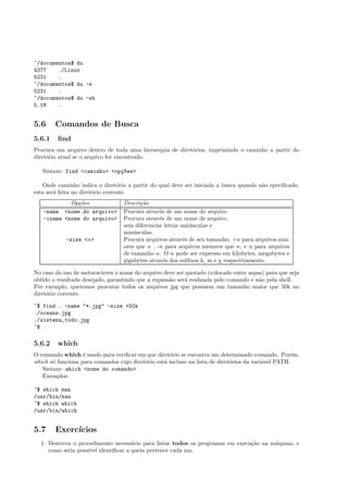 ~/documentos$ du
4377 ./Linux
5231 .
~/documentos$ du -s
5231 .
~/documentos$ du -sh
5.1M .
5.6 Comandos de Busca
5.6.1 ﬁnd
Procura um arquivo dentro de toda uma hierarquia de diret´orios, imprimindo o caminho a partir do
diret´orio atual se o arquivo for encontrado.
Sintaxe: find <caminho> <op¸c~oes>
Onde caminho indica o diret´orio a partir do qual deve ser iniciada a busca quando n˜ao epeciﬁcado,
esta ser´a feita no diret´orio corrente.
Op¸c˜oes Descri¸c˜ao
-name <nome do arquivo> Procura atrav´es de um nome do arquivo
-iname <nome do arquivo> Procura atrav´es de um nome de arquivo,
sem diferenciar letras mai´usculas e
min´usculas.
-size <n> Procura arquivos atrav´es de seu tamanho, +n para arquivos mai-
ores que n , -n para arquivos menores que n, e n para arquivos
de tamanho n. O n pode ser expresso em kilobytes, megabytes e
gigabytes atrav´es dos sulﬁxos k, m e g respectivamente.
No caso do uso de metaracteres o nome do arquivo deve ser quotado (colocado entre aspas) para que seja
obtido o resultado desejado, garantindo que a expans˜ao ser´a realizada pelo comando e n˜ao pela shell.
Por exemplo, queremos procurar todos os arquivos jpg que possuem um tamanho maior que 50k no
diret´orio corrente.
~$ find . -name "*.jpg" -size +50k
./oceans.jpg
./sistema_todo.jpg
~$
5.6.2 which
O comando which ´e usado para veriﬁcar em que diret´orio se encontra um determinado comando. Por´em,
which s´o funciona para comandos cujo diret´orio est´a incluso na lista de diret´orios da vari´avel PATH.
Sintaxe: which <nome do comando>
Exemplos:
~$ which man
/usr/bin/man
~$ which which
/usr/bin/which
5.7 Exerc´ıcios
1. Descreva o procedimento necess´ario para listar todos os programas em execu¸c˜ao na m´aquina, e
como seria poss´ıvel identiﬁcar a quem pertence cada um.
 