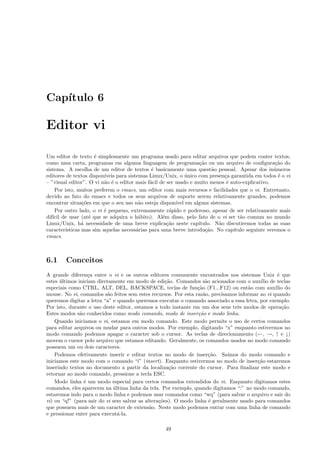Cap´ıtulo 6
Editor vi
Um editor de texto ´e simplesmente um programa usado para editar arquivos que podem conter textos,
como uma carta, programas em alguma linguagem de programa¸c˜ao ou um arquivo de conﬁgura¸c˜ao do
sistema. A escolha de um editor de textos ´e basicamente uma quest˜ao pessoal. Apesar dos in´umeros
editores de textos dispon´ıveis para sistemas Linux/Unix, o ´unico com presen¸ca garantida em todos ´e o vi
– ”visual editor”. O vi n˜ao ´e o editor mais f´acil de ser usado e muito menos ´e auto-explicativo.
Por isto, muitos preferem o emacs, um editor com mais recursos e facilidades que o vi. Entretanto,
devido ao fato do emacs e todos os seus arquivos de suporte serem relativamente grandes, podemos
encontrar situa¸c˜oes em que o seu uso n˜ao esteja dispon´ıvel em alguns sistemas.
Por outro lado, o vi ´e pequeno, extremamente r´apido e poderoso, apesar de ser relativamente mais
dif´ıcil de usar (at´e que se adquira o h´abito). Al´em disso, pelo fato de o vi ser t˜ao comum no mundo
Linux/Unix, h´a necessidade de uma breve explica¸c˜ao neste cap´ıtulo. N˜ao discutiremos todas as suas
caracter´ısticas mas sim aquelas necess´arias para uma breve introdu¸c˜ao. No cap´ıtulo seguinte veremos o
emacs.
6.1 Conceitos
A grande diferen¸ca entre o vi e os outros editores comumente encontrados nos sistemas Unix ´e que
estes ´ultimos iniciam diretamente em modo de edi¸c˜ao. Comandos s˜ao acionados com o aux´ılio de teclas
especiais como CTRL, ALT, DEL, BACKSPACE, teclas de fun¸c˜ao (F1...F12) ou ent˜ao com aux´ılio do
mouse. No vi, comandos s˜ao feitos sem estes recursos. Por esta raz˜ao, precisamos informar ao vi quando
queremos digitar a letra “a” e quando queremos executar o comando associado a essa letra, por exemplo.
Por isto, durante o uso deste editor, estamos a todo instante em um dos seus trˆes modos de opera¸c˜ao.
Estes modos s˜ao conhecidos como modo comando, modo de inser¸c˜ao e modo linha.
Quando iniciamos o vi, estamos em modo comando. Este modo permite o uso de certos comandos
para editar arquivos ou mudar para outros modos. Por exemplo, digitando “x” enquanto estivermos no
modo comando podemos apagar o caracter sob o cursor. As teclas de direcionamento (←, →, ↑ e ↓)
movem o cursor pelo arquivo que estamos editando. Geralmente, os comandos usados no modo comando
possuem um ou dois caracteres.
Podemos efetivamente inserir e editar textos no modo de inser¸c˜ao. Sa´ımos do modo comando e
iniciamos este modo com o comando “i” (insert). Enquanto estivermos no modo de inser¸c˜ao estaremos
inserindo textos no documento a partir da localiza¸c˜ao corrente do cursor. Para ﬁnalizar este modo e
retornar ao modo comando, pressione a tecla ESC.
Modo linha ´e um modo especial para certos comandos extendidos do vi. Enquanto digitamos estes
comandos, eles aparecem na ´ultima linha da tela. Por exemplo, quando digitamos “:” no modo comando,
estaremos indo para o modo linha e podemos usar comandos como “wq” (para salvar o arquivo e sair do
vi) ou “q!” (para sair do vi sem salvar as altera¸c˜oes). O modo linha ´e geralmente usado para comandos
que possuem mais de um caracter de extens˜ao. Neste modo podemos entrar com uma linha de comando
e pressionar enter para execut´a-la.
49
 